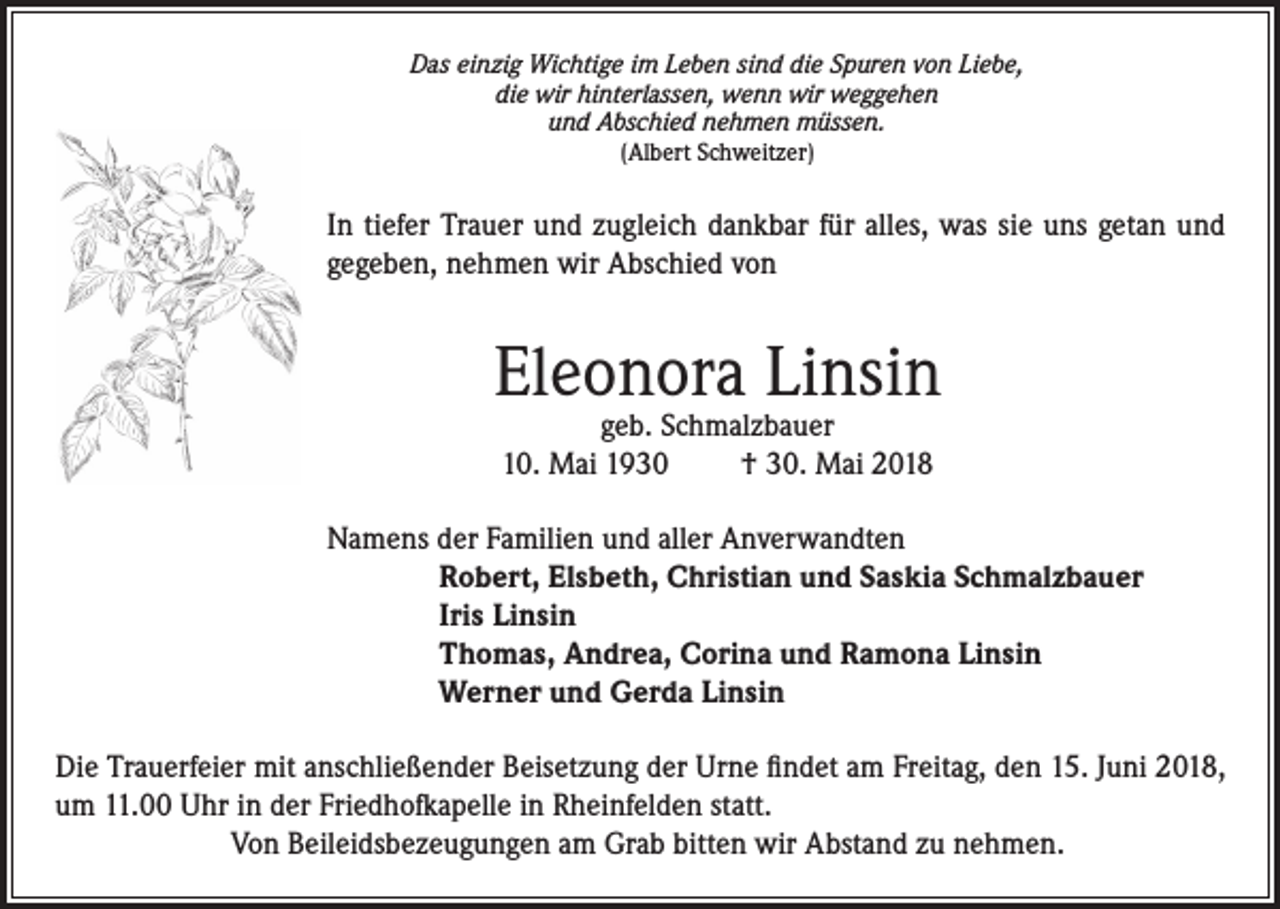 <p>Das einzig Wichtige im Leben sind die Spuren von Liebe,<br />die wir hinterlassen, wenn wir weggehen<br />und Abschied nehmen müssen.<br />(Albert Schweitzer)</p><p>In tiefer Trauer und zugleich dankbar für alles, was sie uns getan und<br />gegeben, nehmen wir Abschied von</p><p>Eleonora Linsin<br />geb. Schmalzbauer<br />10. Mai 1930<br />† 30. Mai 2018</p><p>Namens der Familien und aller Anverwandten<br />Robert, Elsbeth, Christian und Saskia Schmalzbauer<br />Iris Linsin<br />Thomas, Andrea, Corina und Ramona Linsin<br />Werner und Gerda Linsin<br />Die Trauerfeier mit anschließender Beisetzung der Urne findet am Freitag, den 15. Juni 2018,<br />um 11.00 Uhr in der Friedhofkapelle in Rheinfelden statt.<br />Von Beileidsbezeugungen am Grab bitten wir Abstand zu nehmen.</p>