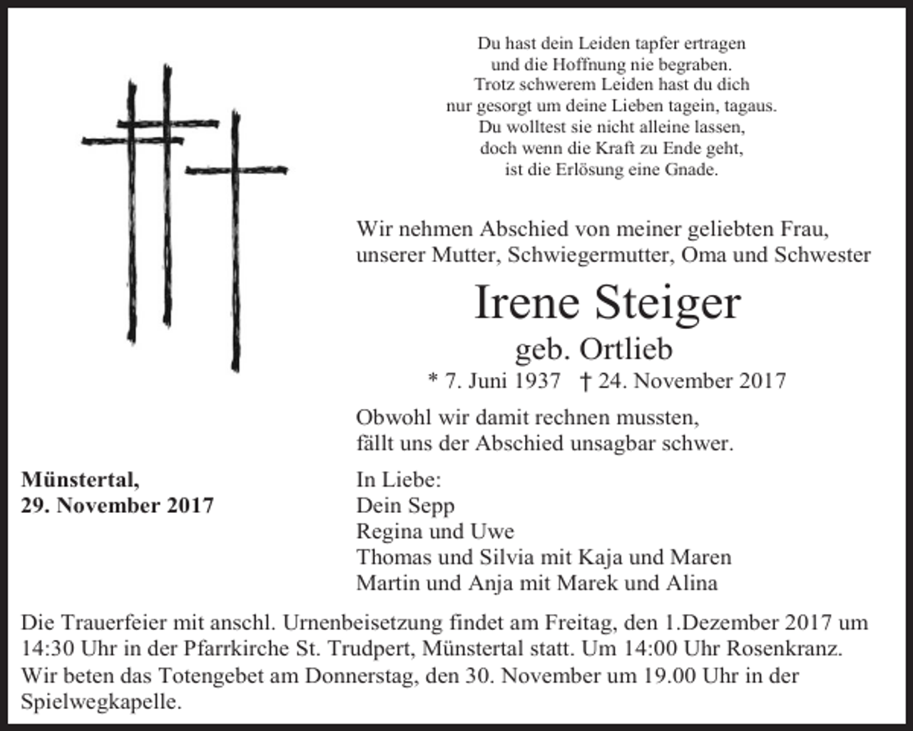<p>Du hast dein Leiden tapfer ertragen<br />und die Hoffnung nie begraben.<br />Trotz schwerem Leiden hast du dich<br />nur gesorgt um deine Lieben tagein, tagaus.<br />Du wolltest sie nicht alleine lassen,<br />doch wenn die Kraft zu Ende geht,<br />ist die Erlösung eine Gnade.</p><p>Wir nehmen Abschied von meiner geliebten Frau,<br />unserer Mutter, Schwiegermutter, Oma und Schwester</p><p>Irene Steiger<br />geb. Ortlieb</p><p>* 7. Juni 1937 † 24. November 2017<br />Obwohl wir damit rechnen mussten,<br />fällt uns der Abschied unsagbar schwer.<br />Münstertal,<br />29. November 2017</p><p>In Liebe:<br />Dein Sepp<br />Regina und Uwe<br />Thomas und Silvia mit Kaja und Maren<br />Martin und Anja mit Marek und Alina</p><p>Die Trauerfeier mit anschl. Urnenbeisetzung findet am Freitag, den 1.Dezember 2017 um<br />14:30 Uhr in der Pfarrkirche St. Trudpert, Münstertal statt. Um 14:00 Uhr Rosenkranz.<br />Wir beten das Totengebet am Donnerstag, den 30. November um 19.00 Uhr in der<br />Spielwegkapelle.</p>
