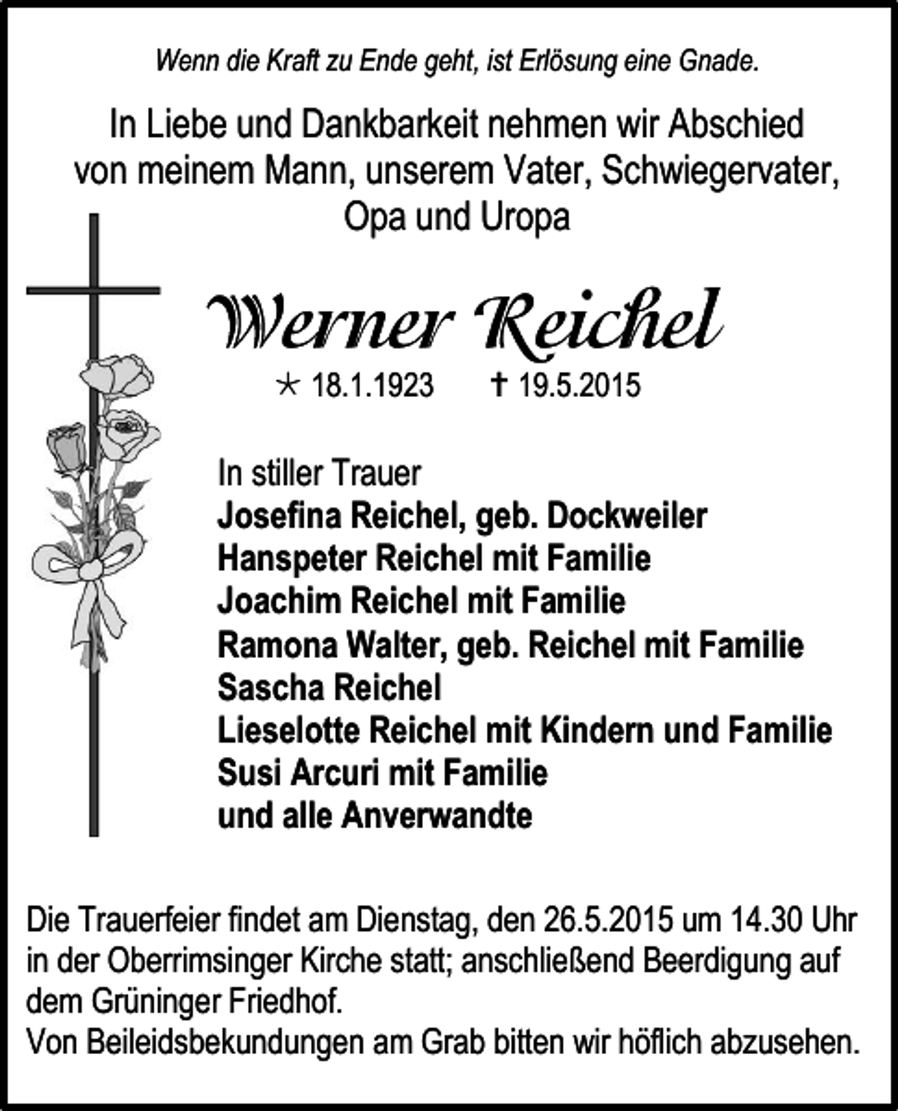 <p>Wenn die Kraft zu Ende geht, ist Erlösung eine Gnade.</p><p>In Liebe und Dankbarkeit nehmen wir Abschied<br />von meinem Mann, unserem Vater, Schwiegervater,<br />Opa und Uropa</p><p> 18.1.1923</p><p> 19.5.2015</p><p>In stiller Trauer<br />Josefina Reichel, geb. Dockweiler<br />Hanspeter Reichel mit Familie<br />Joachim Reichel mit Familie<br />Ramona Walter, geb. Reichel mit Familie<br />Sascha Reichel<br />Lieselotte Reichel mit Kindern und Familie<br />Susi Arcuri mit Familie<br />und alle Anverwandte<br />Die Trauerfeier findet am Dienstag, den 26.5.2015 um 14.30 Uhr<br />in der Oberrimsinger Kirche statt; anschließend Beerdigung auf<br />dem Grüninger Friedhof.<br />Von Beileidsbekundungen am Grab bitten wir höflich abzusehen.</p>