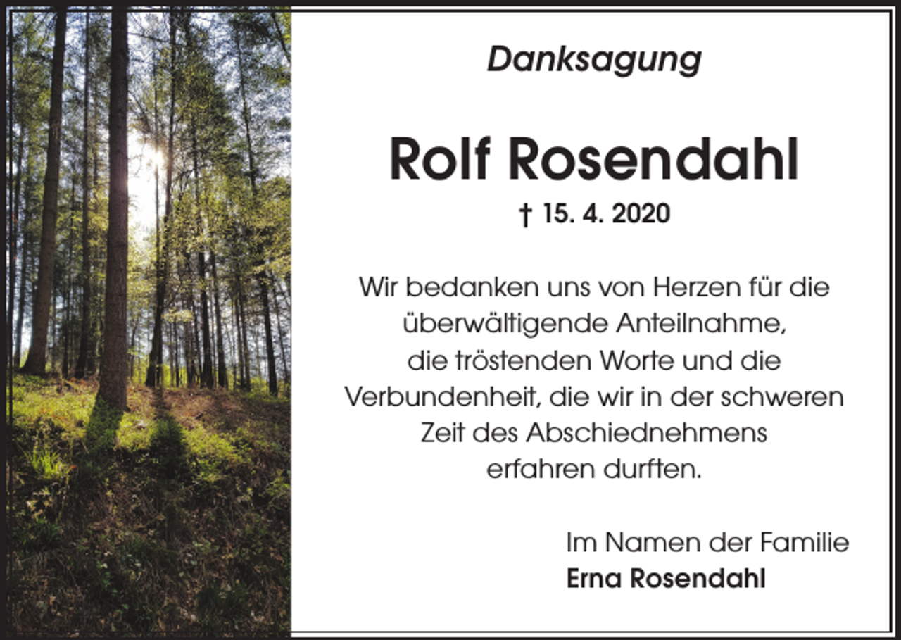 <p>Danksagung</p><p>Rolf Rosendahl<br />† 15. 4. 2020</p><p>Wir bedanken uns von Herzen für die<br />überwältigende Anteilnahme,<br />die tröstenden Worte und die<br />Verbundenheit, die wir in der schweren<br />Zeit des Abschiednehmens<br />erfahren durften.<br />Im Namen der Familie<br />Erna Rosendahl</p>