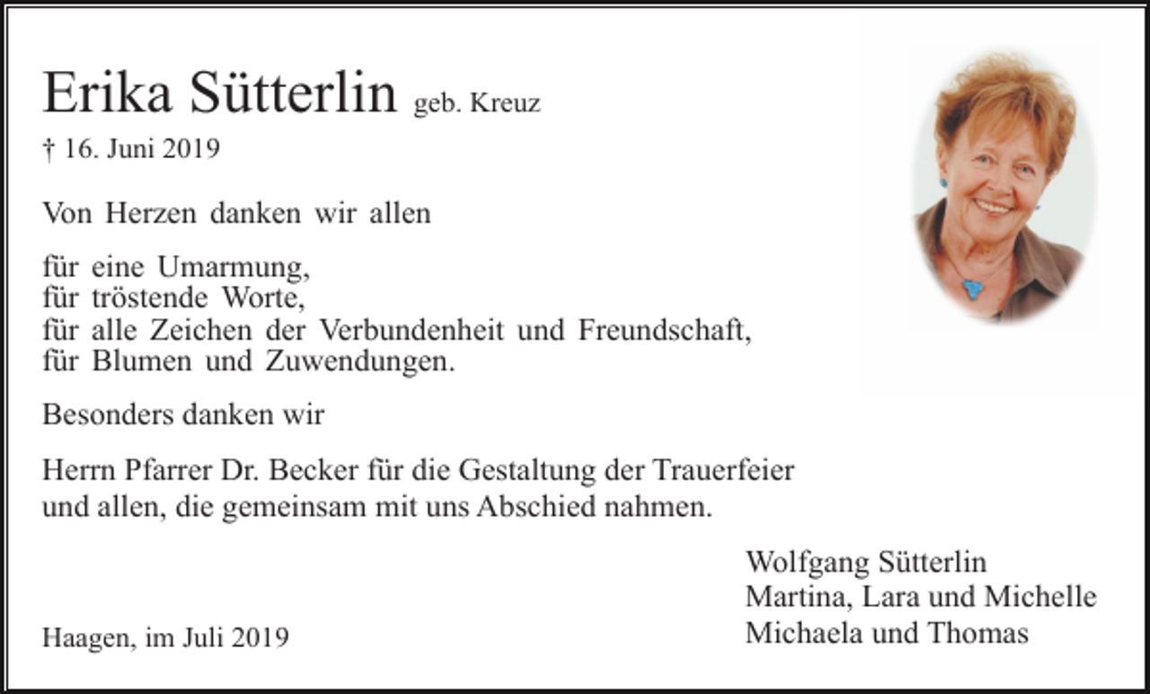 <p>Erika Sütterlin geb. Kreuz<br />† 16. Juni 2019</p><p>Von Herzen danken wir allen<br />für<br />für<br />für<br />für</p><p>eine Umarmung,<br />tröstende Worte,<br />alle Zeichen der Verbundenheit und Freundschaft,<br />Blumen und Zuwendungen.</p><p>Besonders danken wir<br />Herrn Pfarrer Dr. Becker für die Gestaltung der Trauerfeier<br />und allen, die gemeinsam mit uns Abschied nahmen.</p><p>Haagen, im Juli 2019</p><p>Wolfgang Sütterlin<br />Martina, Lara und Michelle<br />Michaela und Thomas</p>