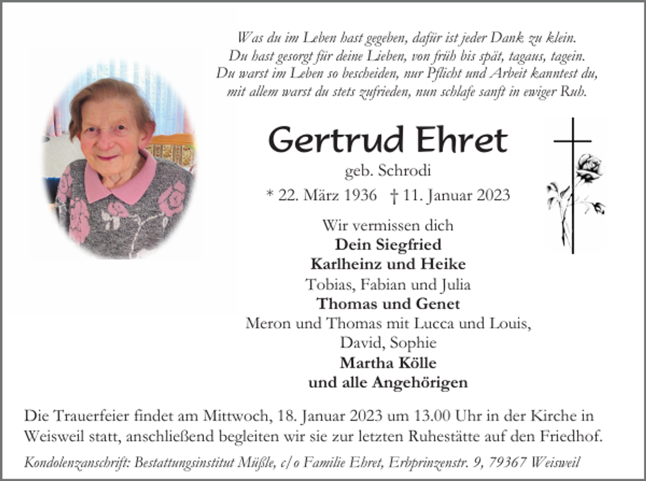 <p>Was du im Leben hast gegeben, dafür ist jeder Dank zu klein.<br />Du hast gesorgt für deine Lieben, von früh bis spät, tagaus, tagein.<br />Du warst im Leben so bescheiden, nur Pflicht und Arbeit kanntest du,<br />mit allem warst du stets zufrieden, nun schlafe sanft in ewiger Ruh.</p><p>Gertrud Ehret<br />geb. Schrodi<br />* 22. März 1936 † 11. Januar 2023<br />Wir vermissen dich<br />Dein Siegfried<br />Karlheinz und Heike<br />Tobias, Fabian und Julia<br />Thomas und Genet<br />Meron und Thomas mit Lucca und Louis,<br />David, Sophie<br />Martha Kölle<br />und alle Angehörigen<br />Die Trauerfeier findet am Mittwoch, 18. Januar 2023 um 13.00 Uhr in der Kirche in<br />Weisweil statt, anschließend begleiten wir sie zur letzten Ruhestätte auf den Friedhof.<br />Kondolenzanschrift: Bestattungsinstitut Müßle, c/o Familie Ehret, Erbprinzenstr. 9, 79367 Weisweil</p>