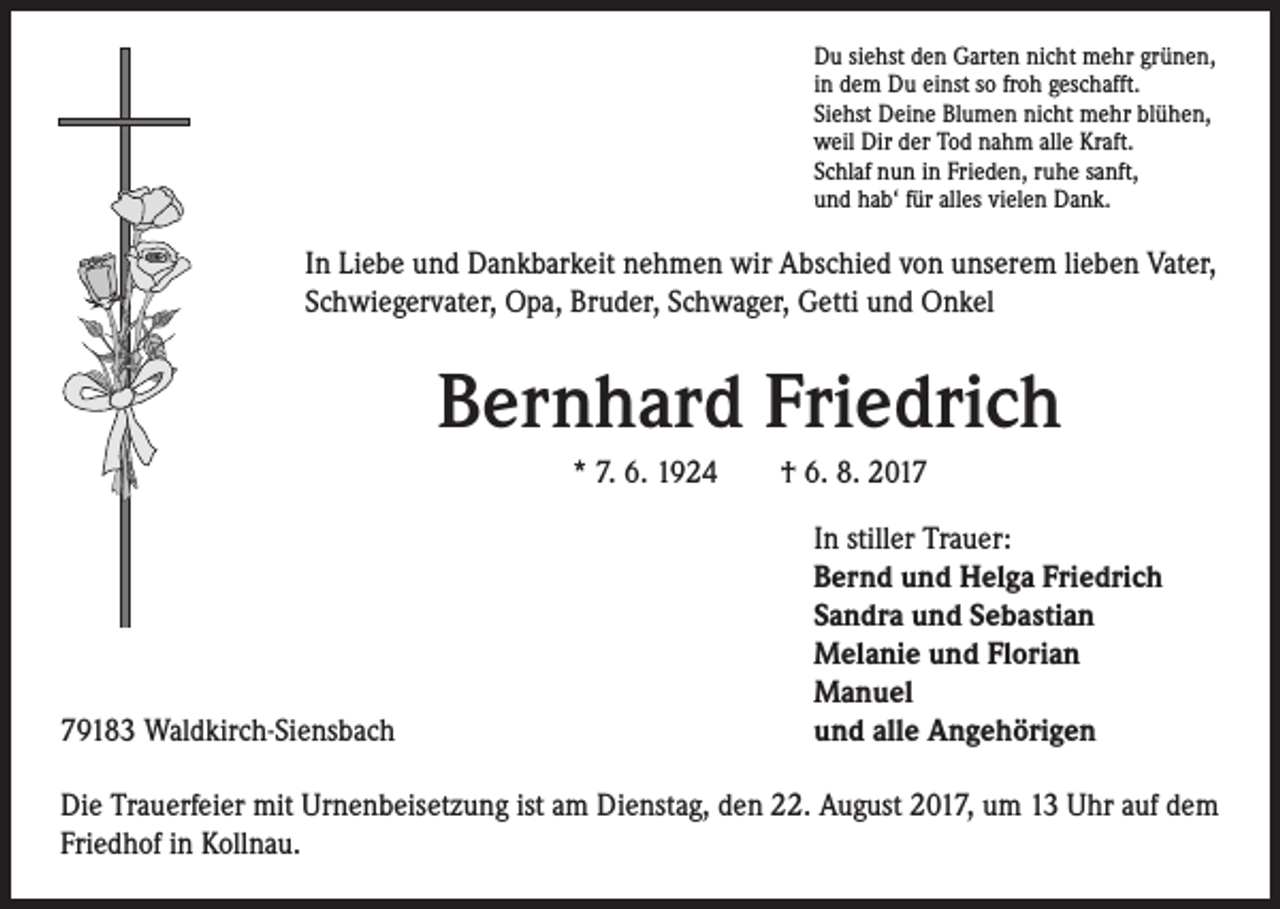 <p>Du siehst den Garten nicht mehr grünen,<br />in dem Du einst so froh geschafft.<br />Siehst Deine Blumen nicht mehr blühen,<br />weil Dir der Tod nahm alle Kraft.<br />Schlaf nun in Frieden, ruhe sanft,<br />und hab‘ für alles vielen Dank.</p><p>In Liebe und Dankbarkeit nehmen wir Abschied von unserem lieben Vater,<br />Schwiegervater, Opa, Bruder, Schwager, Getti und Onkel</p><p>Bernhard Friedrich<br />* 7. 6. 1924 † 6. 8. 2019183 Waldkirch-Siensbach</p><p>In stiller Trauer:<br />Bernd und Helga Friedrich<br />Sandra und Sebastian<br />Melanie und Florian<br />Manuel<br />und alle Angehörigen</p><p>Die Trauerfeier mit Urnenbeisetzung ist am Dienstag, den 22. August 2017, um 13 Uhr auf dem<br />Friedhof in Kollnau.</p>