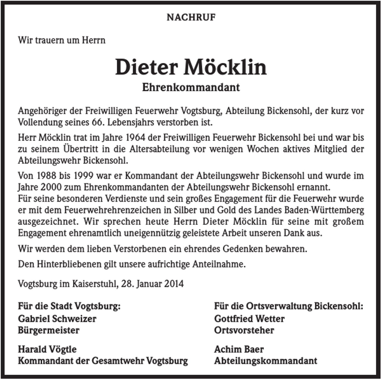 <p>NACHRUF</p><p>Wir trauern um Herrn</p><p>Dieter Möcklin<br />Ehrenkommandant<br />Angehöriger der Freiwilligen Feuerwehr Vogtsburg, Abteilung Bickensohl, der kurz vor<br />Vollendung seines 66. Lebensjahrs verstorben ist.<br />Herr Möcklin trat im Jahre 1964 der Freiwilligen Feuerwehr Bickensohl bei und war bis<br />zu seinem Übertritt in die Altersabteilung vor wenigen Wochen aktives Mitglied der<br />Abteilungswehr Bickensohl.<br />Von 1988 bis 1999 war er Kommandant der Abteilungswehr Bickensohl und wurde im<br />Jahre 2000 zum Ehrenkommandanten der Abteilungswehr Bickensohl ernannt.<br />Für seine besonderen Verdienste und sein großes Engagement für die Feuerwehr wurde<br />er mit dem Feuerwehrehrenzeichen in Silber und Gold des Landes Baden-Württemberg<br />ausgezeichnet. Wir sprechen heute Herrn Dieter Möcklin für seine mit großem<br />Engagement ehrenamtlich uneigennützig geleistete Arbeit unseren Dank aus.<br />Wir werden dem lieben Verstorbenen ein ehrendes Gedenken bewahren.<br />Den Hinterbliebenen gilt unsere aufrichtige Anteilnahme.<br />Vogtsburg im Kaiserstuhl, 28. Januar 2014<br />Für die Stadt Vogtsburg:<br />Gabriel Schweizer<br />Bürgermeister</p><p>Für die Ortsverwaltung Bickensohl:<br />Gottfried Wetter<br />Ortsvorsteher</p><p>Harald Vögtle<br />Kommandant der Gesamtwehr Vogtsburg</p><p>Achim Baer<br />Abteilungskommandant</p>