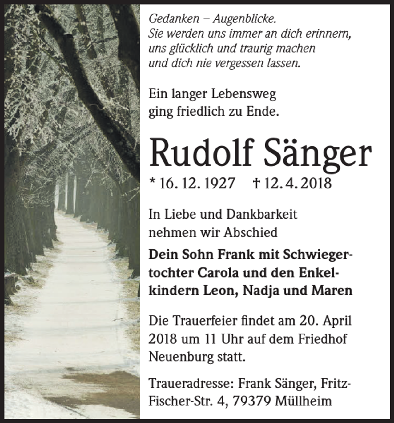 <p>Gedanken – Augenblicke.<br />Sie werden uns immer an dich erinnern,<br />uns glücklich und traurig machen<br />und dich nie vergessen lassen.</p><p>Ein langer Lebensweg<br />ging friedlich zu Ende.</p><p>Rudolf Sänger<br />* 16. 12. 1927</p><p>† 12. 4. 2018</p><p>In Liebe und Dankbarkeit<br />nehmen wir Abschied<br />Dein Sohn Frank mit Schwiegertochter Carola und den Enkelkindern Leon, Nadja und Maren<br />Die Trauerfeier findet am 20. April<br />2018 um 11 Uhr auf dem Friedhof<br />Neuenburg statt.<br />Traueradresse: Frank Sänger, FritzFischer-Str. 4, 79379 Müllheim</p>