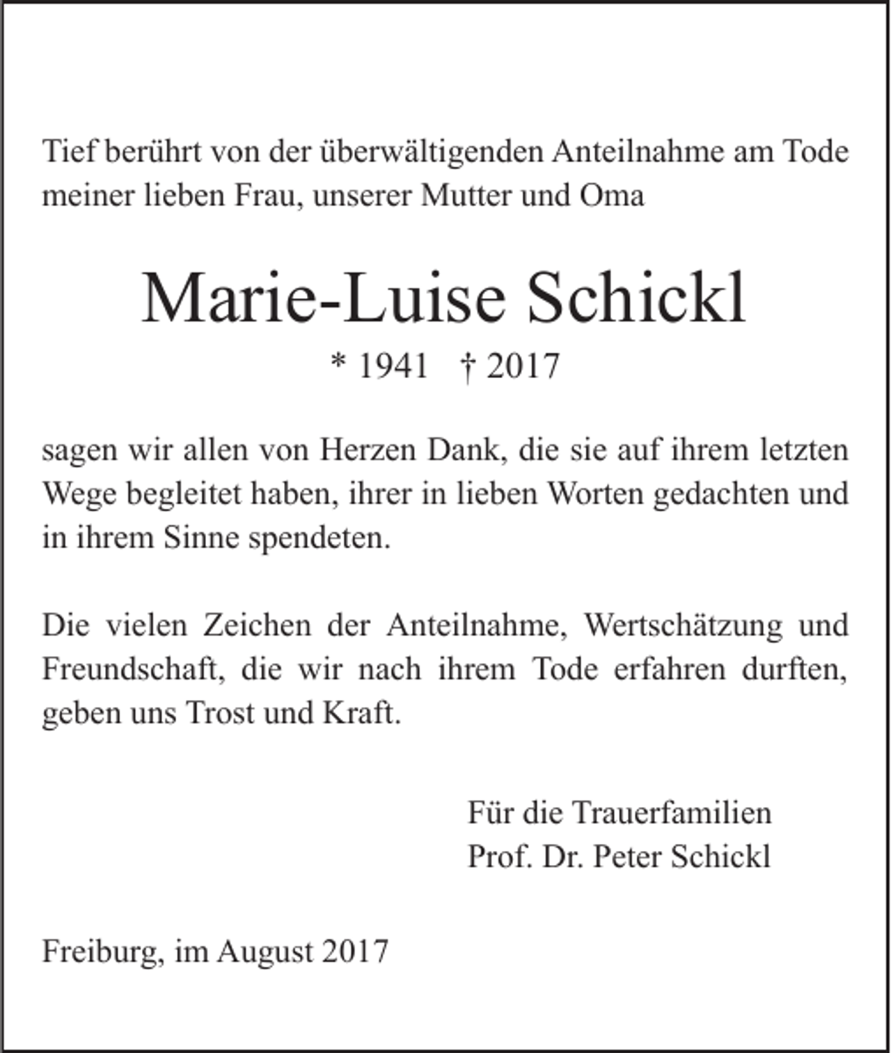 <p>Tief<br />Ti<br />ef bberührt<br />er ü hrt vvon<br />o n dder<br />er üüberwältigenden<br />b er w älti g e n d e n AAnteilnahme<br />nt eil n a h m e am<br />a m Tode<br />To de<br />mmeiner<br />ei n er lilieben<br />e b e n FrFrau,<br />a u, uunserer<br />ns er er Mutter<br />M utt er und<br />u n d Oma<br />O ma</p><p>MMarie-Luise<br />ari e- L uis e S Schickl<br />c hi c kl<br />** 11941<br />9 4 1 †† 22</p><p>ssagen<br />a g e n wir<br />wir allen<br />all e n von<br />v o n Herzen<br />H er z e n Dank,<br />D a n k, die<br />di e si<br />uf iihrem<br />hr e m l et<br />zt e n<br />siee aauf<br />letzten<br />We<br />g e b ebegleitet<br />gl eit et h ahaben,<br />b e n, i hrihrer<br />er iinn lilieben<br />e b e n Worten<br />W ort e n gedachten<br />g e d a c ht e n uund<br />nd<br />Wege<br />iinn iihrem<br />hr e m Sinne<br />Si n n e spendeten.<br />s p e n d et e n.<br />Di<br />e vivielen<br />el e n ZZeichen<br />ei c h e n dder<br />er AAnteilnahme,<br />nt eil n a h m e, Wertschätzung<br />Werts c h ät z u n g uund<br />nd<br />Die<br />Fr e u n ds c h aft, di<br />e wir<br />wir nnach<br />a c h iihrem<br />hr e m Tode<br />T o d e erf<br />a hr e n ddurften,<br />urft e n,<br />Freundschaft,<br />die<br />erfahren<br />g e b e n uuns<br />ns Trost<br />Tr ost uund<br />n d Kraft.<br />Kr af t.<br />geben<br />PPeter<br />et er SSchickl<br />c hi<br />Für<br />F ürc kldi<br />die<br />e Trauerfamilien<br />Tr a u erf a mili e n<br />iimm Namen<br />N a m e n der<br />d er<br />F a Dr.<br />mili<br />Prof.<br />Pr Familie<br />of.<br />Dr. ePPeter<br />et er SSchickl<br />c hi c kl<br />Freiburg,<br />Fr<br />ei b ur g, iim<br />m August<br />A u g ust 22</p>