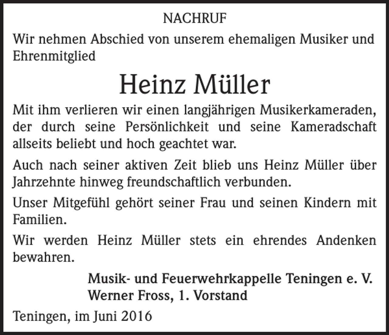 <p>NACHRUF<br />Wir nehmen Abschied von unserem ehemaligen Musiker und<br />Ehrenmitglied</p><p>Heinz Müller<br />Mit ihm verlieren wir einen langjährigen Musikerkameraden,<br />der durch seine Persönlichkeit und seine Kameradschaft<br />­allseits beliebt und hoch geachtet war.<br />Auch nach seiner aktiven Zeit blieb uns Heinz Müller über<br />Jahrzehnte hinweg freundschaftlich verbunden.<br />Unser Mitgefühl gehört seiner Frau und seinen Kindern mit<br />Familien.<br />Wir werden Heinz Müller stets ein ehrendes Andenken<br />­bewahren.<br />Musik- und Feuerwehrkappelle Teningen e. V.<br />Werner Fross, 1. Vorstand<br />Teningen, im Juni 2016</p>