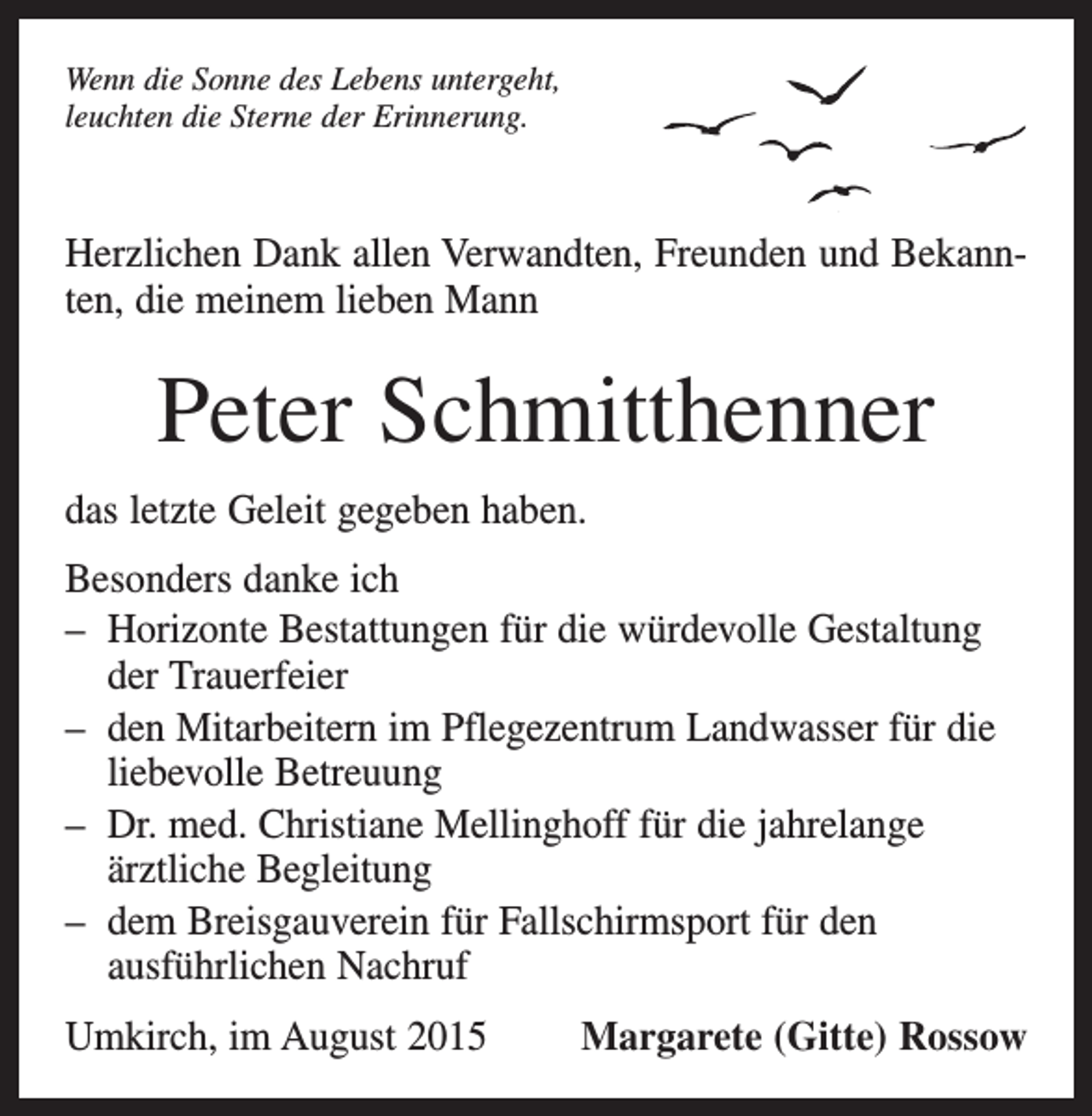 <p>Wenn die Sonne des Lebens untergeht,<br />leuchten die Sterne der Erinnerung.</p><p>Herzlichen Dank allen Verwandten, Freunden und Bekannten, die meinem lieben Mann</p><p>Peter Schmitthenner<br />das letzte Geleit gegeben haben.<br />Besonders danke ich<br />– H<br />orizonte Bestattungen für die würdevolle Gestaltung<br />der Trauerfeier<br />– d en Mitarbeitern im Pflegezentrum Landwasser für die<br />liebevolle Betreuung<br />– D<br />r. med. Christiane Mellinghoff für die jahrelange<br />ärztliche Begleitung<br />– d em Breisgauverein für Fallschirmsport für den<br />ausführlichen Nachruf<br />Umkirch, im August 2015</p><p>Margarete (Gitte) Rossow</p>