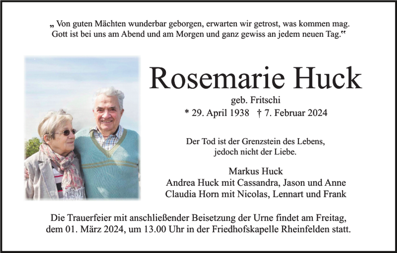 <p>„ Von guten Mächten wunderbar geborgen, erwarten wir getrost, was kommen mag.<br />Gott ist bei uns am Abend und am Morgen und ganz gewiss an jedem neuen Tag.‟</p><p>Rosemarie Huck<br />geb. Fritschi<br />* 29. April 1938 † 7. Februar 2024<br />Der Tod ist der Grenzstein des Lebens,<br />jedoch nicht der Liebe.</p><p>Markus Huck<br />Andrea Huck mit Cassandra, Jason und Anne<br />Claudia Horn mit Nicolas, Lennart und Frank<br />Die Trauerfeier mit anschließender Beisetzung der Urne findet am Freitag,<br />dem 01. März 2024, um 13.00 Uhr in der Friedhofskapelle Rheinfelden statt.</p>