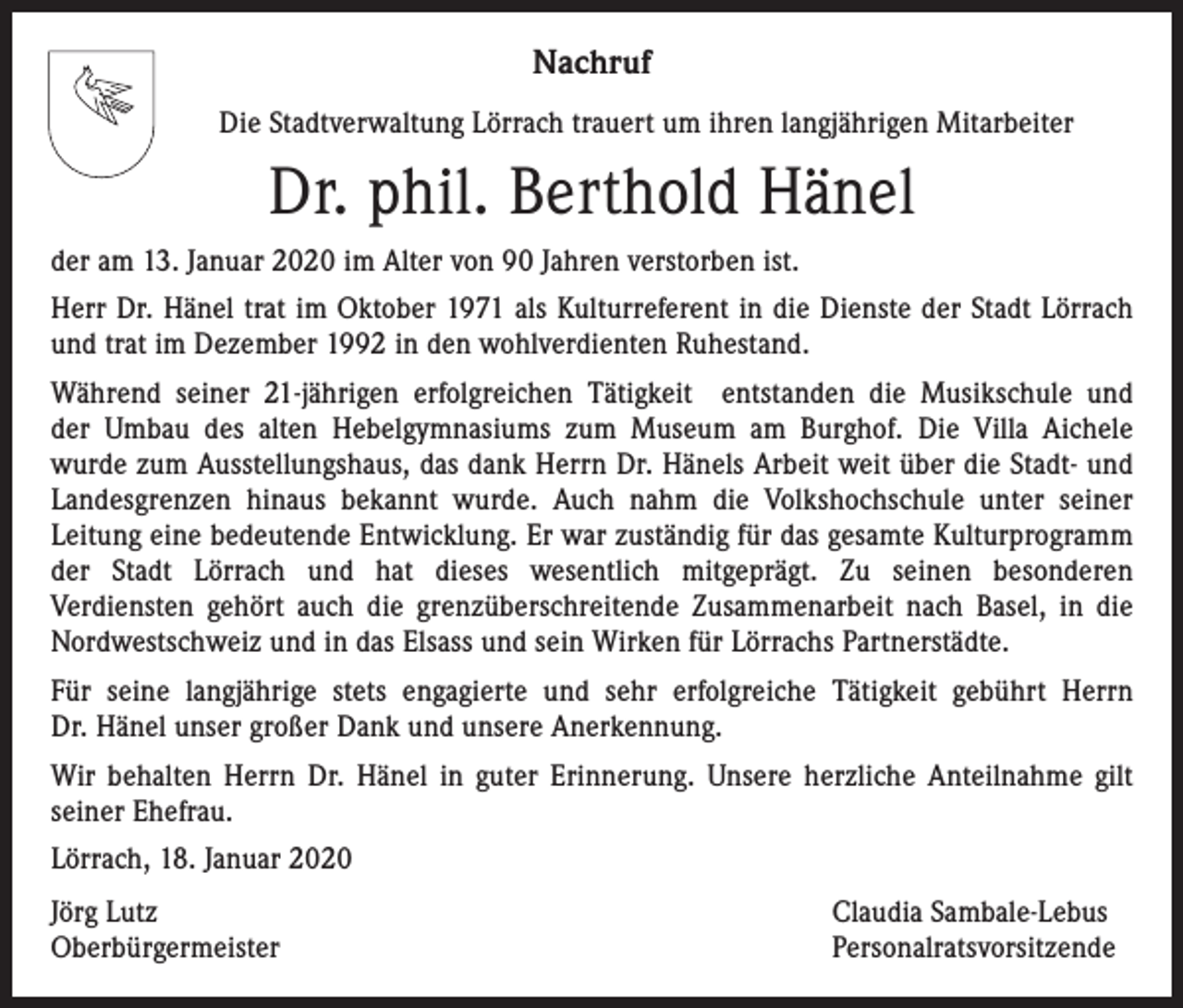 <p>Nachruf<br />Die Stadtverwaltung Lörrach trauert um ihren langjährigen Mitarbeiter</p><p>Dr. phil. Berthold Hänel<br />der am 13. Januar 2020 im Alter von 90 Jahren verstorben ist.<br />Herr Dr. Hänel trat im Oktober 1971 als Kulturreferent in die Dienste der Stadt Lörrach<br />und trat im Dezember 1992 in den wohlverdienten Ruhestand.<br />Während seiner 21-jährigen erfolgreichen Tätigkeit entstanden die Musikschule und<br />der Umbau des alten Hebelgymnasiums zum Museum am Burghof. Die Villa Aichele<br />wurde zum Ausstellungshaus, das dank Herrn Dr. Hänels Arbeit weit über die Stadt- und<br />Landesgrenzen hinaus bekannt wurde. Auch nahm die Volkshochschule unter seiner<br />Leitung eine bedeutende Entwicklung. Er war zuständig für das gesamte Kulturprogramm<br />der Stadt Lörrach und hat dieses wesentlich mitgeprägt. Zu seinen besonderen<br />Verdiensten gehört auch die grenzüberschreitende Zusammenarbeit nach Basel, in die<br />Nordwestschweiz und in das Elsass und sein Wirken für Lörrachs Partnerstädte.<br />Für seine langjährige stets engagierte und sehr erfolgreiche Tätigkeit gebührt Herrn<br />Dr. Hänel unser großer Dank und unsere Anerkennung.<br />Wir behalten Herrn Dr. Hänel in guter Erinnerung. Unsere herzliche Anteilnahme gilt<br />seiner Ehefrau.<br />Lörrach, 18. Januar 2020<br />Jörg Lutz<br />Oberbürgermeister</p><p>Claudia Sambale-Lebus<br />Personalratsvorsitzende</p>