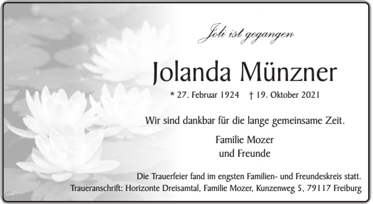 <p>Jolanda Münzner<br />* 27. Februar 1924</p><p>† 19. Oktober 2021</p><p>Wir sind dankbar für die lange gemeinsame Zeit.<br />Familie Mozer<br />und Freunde<br />Die Trauerfeier fand im engsten Familien- und Freundeskreis statt.<br />Traueranschrift: Horizonte Dreisamtal, Familie Mozer, Kunzenweg 5, 79117 Freiburg</p>