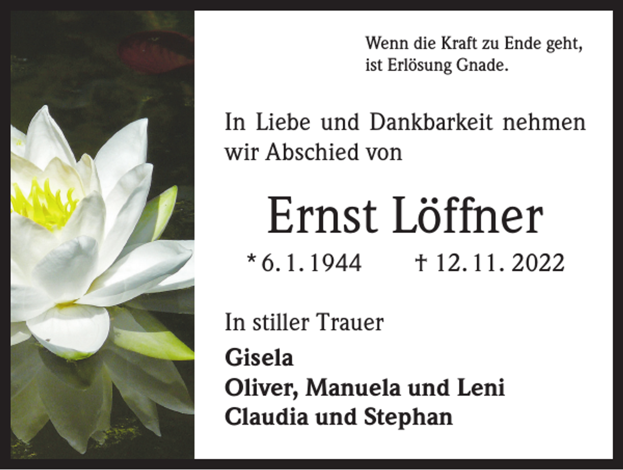 <p>Wenn die Kraft zu Ende geht,<br />ist Erlösung Gnade.</p><p>In Liebe und Dankbarkeit nehmen<br />wir Abschied von</p><p>Ernst Löffner<br />* 6. 1. 1944 † 12. 11. 2022<br />In stiller Trauer<br />Gisela<br />Oliver, Manuela und Leni<br />Claudia und Stephan</p>