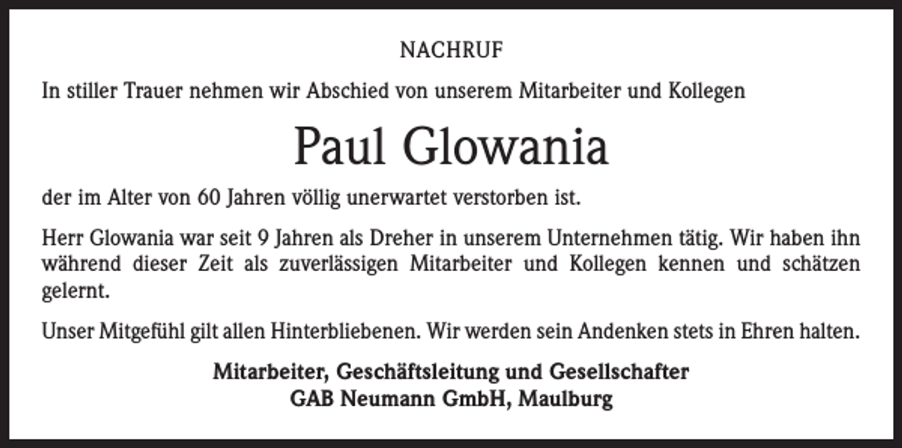<p>NACHRUF<br />In stiller Trauer nehmen wir Abschied von unserem Mitarbeiter und Kollegen</p><p>Paul Glowania<br />der im Alter von 60 Jahren völlig unerwartet verstorben ist.<br />Herr Glowania war seit 9 Jahren als Dreher in unserem Unternehmen tätig. Wir haben ihn<br />während dieser Zeit als zuverlässigen Mitarbeiter und Kollegen kennen und schätzen<br />gelernt.<br />Unser Mitgefühl gilt allen Hinterbliebenen. Wir werden sein Andenken stets in Ehren halten.<br />Mitarbeiter, Geschäftsleitung und Gesellschafter<br />GAB Neumann GmbH, Maulburg</p>