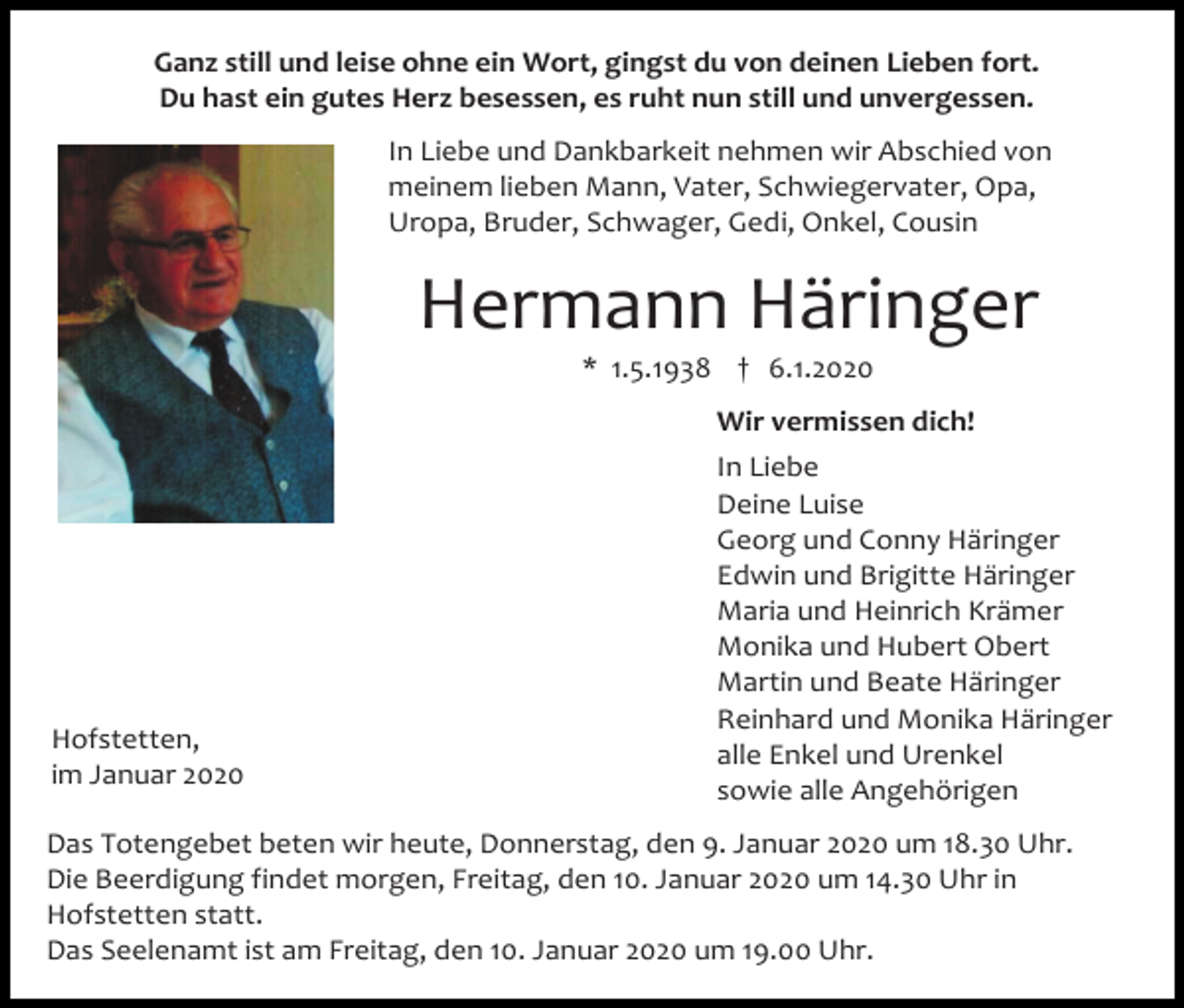 <p>Ganz still und leise ohne ein Wort, gingst du von deinen Lieben fort.<br />Du hast ein gutes Herz besessen, es ruht nun still und unvergessen.<br />In Liebe und Dankbarkeit nehmen wir Abschied von<br />meinem lieben Mann, Vater, Schwiegervater, Opa,<br />Uropa, Bruder, Schwager, Gedi, Onkel, Cousin</p><p>Hermann Häringer<br />* 1.5.1938 † 6.1.2020<br />Wir vermissen dich!</p><p>Hofstetten,<br />im Januar 2020</p><p>In Liebe<br />Deine Luise<br />Georg und Conny Häringer<br />Edwin und Brigitte Häringer<br />Maria und Heinrich Krämer<br />Monika und Hubert Obert<br />Martin und Beate Häringer<br />Reinhard und Monika Häringer<br />alle Enkel und Urenkel<br />sowie alle Angehörigen</p><p>Das Totengebet beten wir heute, Donnerstag, den 9. Januar 2020 um 18.30 Uhr.<br />Die Beerdigung findet morgen, Freitag, den 10. Januar 2020 um 14.30 Uhr in<br />Hofstetten statt.<br />Das Seelenamt ist am Freitag, den 10. Januar 2020 um 19.00 Uhr.</p>