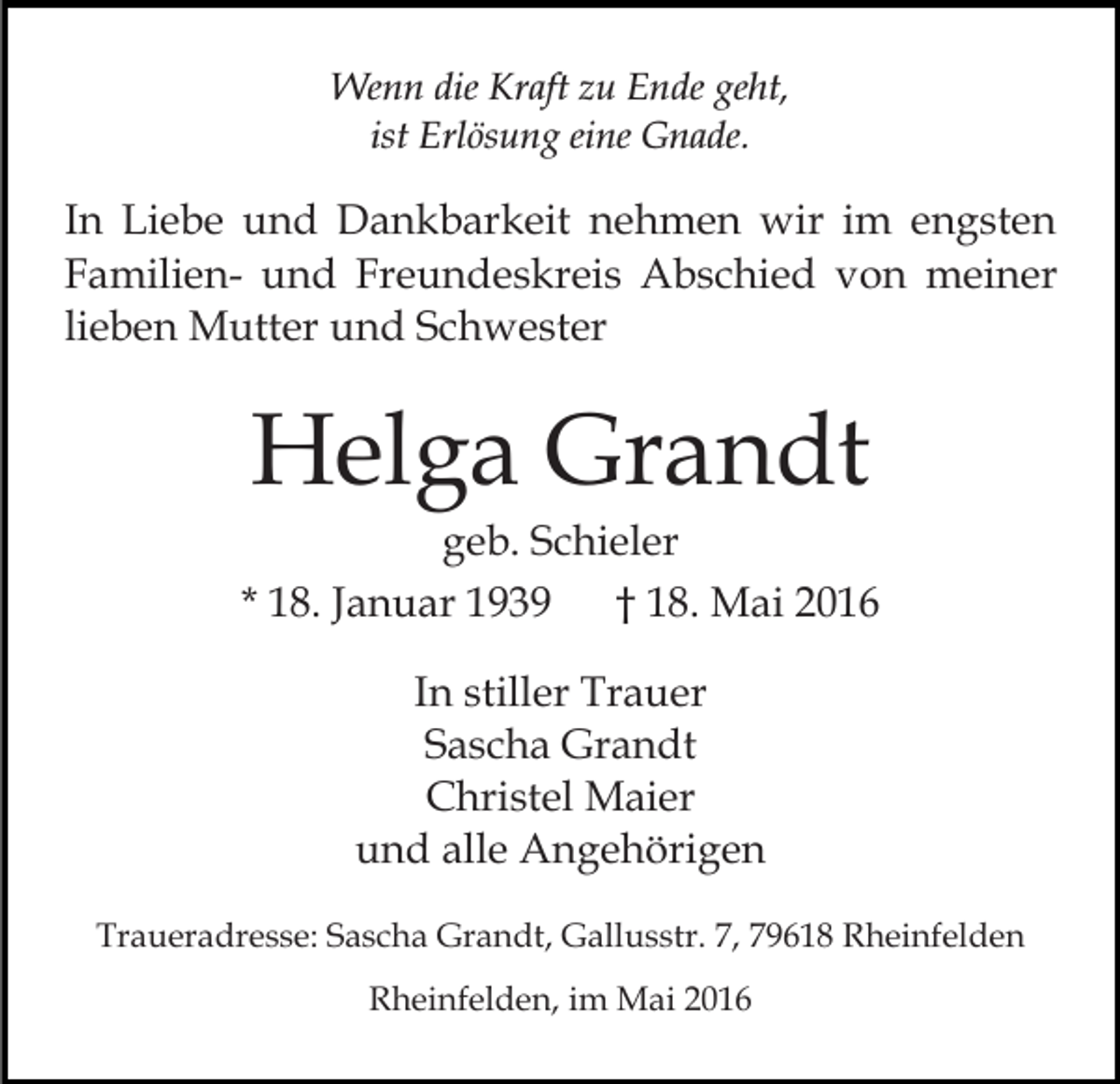 <p>Wenn die Kraft zu Ende geht,<br />ist Erlösung eine Gnade.</p><p>In Liebe und Dankbarkeit nehmen wir im engsten<br />Familien- und Freundeskreis Abschied von meiner<br />lieben Mutter und Schwester</p><p>Helga Grandt</p><p>geb. Schieler<br />* 18. Januar 1939<br />† 18. Mai 2016<br />In stiller Trauer<br />Sascha Grandt<br />Christel Maier<br />und alle Angehörigen<br />Traueradresse: Sascha Grandt, Gallusstr. 7, 79618 Rheinfelden<br />Rheinfelden, im Mai 2016</p>