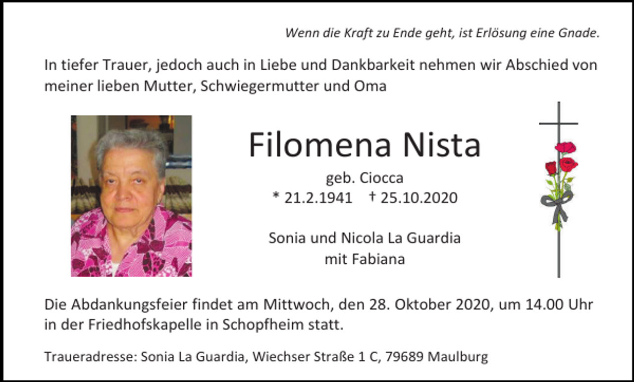 <p>Wenn die Kraft zu Ende geht, ist Erlösung eine Gnade.</p><p>In tiefer Trauer, jedoch auch in Liebe und Dankbarkeit nehmen wir Abschied von<br />meiner lieben Mutter, Schwiegermutter und Oma</p><p>Filomena Nista<br />geb. Ciocca<br />* 21.2.1941 † 25.10.2020<br />Sonia und Nicola La Guardia<br />mit Fabiana<br />Die Abdankungsfeier findet am Mittwoch, den 28. Oktober 2020, um 14.00 Uhr<br />in der Friedhofskapelle in Schopfheim statt.<br />Traueradresse: Sonia La Guardia, Wiechser Straße 1 C, 79689 Maulburg</p>