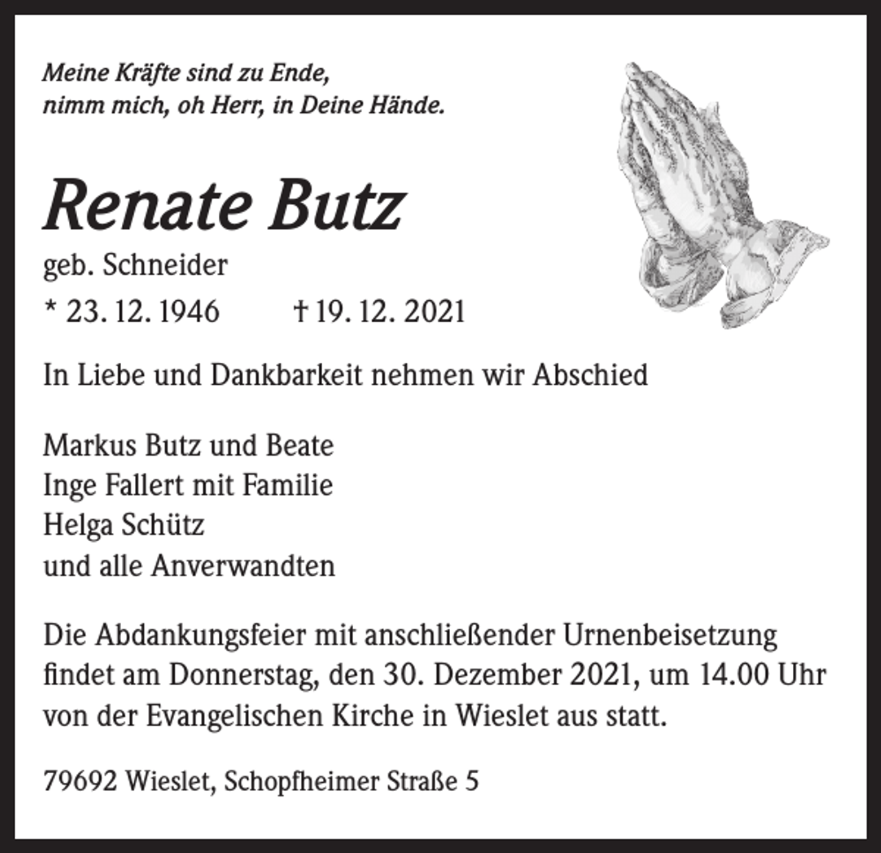 <p>Meine Kräfte sind zu Ende,<br />nimm mich, oh Herr, in Deine Hände.</p><p>Renate Butz<br />geb. Schneider<br />* 23. 12. 1946</p><p>† 19. 12. 2021</p><p>In Liebe und Dankbarkeit nehmen wir Abschied<br />Markus Butz und Beate<br />Inge Fallert mit Familie<br />Helga Schütz<br />und alle Anverwandten<br />Die Abdankungsfeier mit anschließender Urnenbeisetzung<br />findet am Donnerstag, den 30. Dezember 2021, um 14.00 Uhr<br />von der Evangelischen Kirche in Wieslet aus statt.<br />79692 Wieslet, Schopfheimer Straße 5</p>