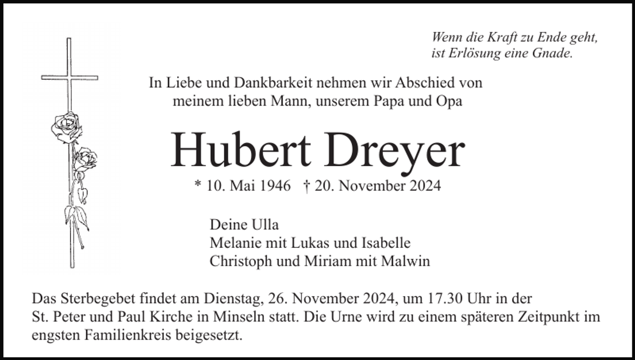 <p>Wenn die Kraft zu Ende geht,<br />ist Erlösung eine Gnade.</p><p>In Liebe und Dankbarkeit nehmen wir Abschied von<br />meinem lieben Mann, unserem Papa und Opa</p><p>Hubert Dreyer<br />* 10. Mai 1946 † 20. November 2024<br />Deine Ulla<br />Melanie mit Lukas und Isabelle<br />Christoph und Miriam mit Malwin<br />Das Sterbegebet findet am Dienstag, 26. November 2024, um 17.30 Uhr in der<br />St. Peter und Paul Kirche in Minseln statt. Die Urne wird zu einem späteren Zeitpunkt im<br />engsten Familienkreis beigesetzt.</p>
