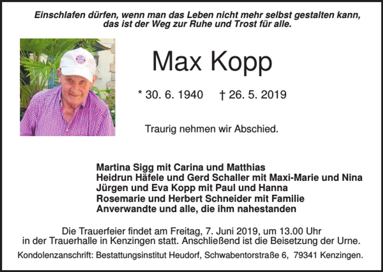 <p>Einschlafen dürfen, wenn man das Leben nicht mehr selbst gestalten kann,<br />das ist der Weg zur Ruhe und Trost für alle.</p><p>Max Kopp<br />* 30. 6. 1940</p><p>† 26. 5. 2019</p><p>Traurig nehmen wir Abschied.</p><p>Martina Sigg mit Carina und Matthias<br />Heidrun Häfele und Gerd Schaller mit Maxi-Marie und Nina<br />Jürgen und Eva Kopp mit Paul und Hanna<br />Rosemarie und Herbert Schneider mit Familie<br />Anverwandte und alle, die ihm nahestanden<br />Die Trauerfeier findet am Freitag, 7. Juni 2019, um 13.00 Uhr<br />in der Trauerhalle in Kenzingen statt. Anschließend ist die Beisetzung der Urne.<br />Kondolenzanschrift: Bestattungsinstitut Heudorf, Schwabentorstraße 6, 79341 Kenzingen.</p>
