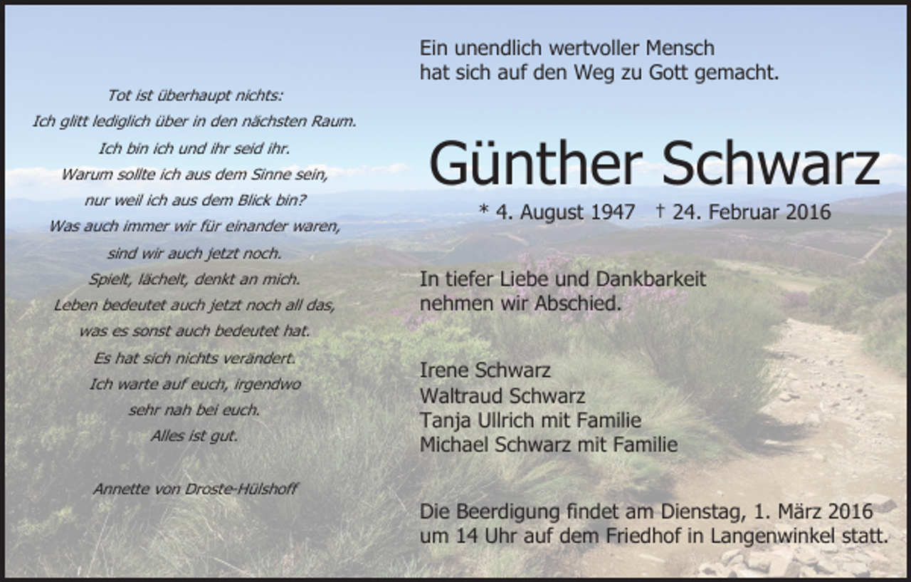 <p>Ein unendlich wertvoller Mensch<br />hat sich auf den Weg zu Gott gemacht.<br />Tot ist überhaupt nichts:<br />Ich glitt lediglich über in den nächsten Raum.<br />Ich bin ich und ihr seid ihr.<br />Warum sollte ich aus dem Sinne sein,<br />nur weil ich aus dem Blick bin?<br />Was auch immer wir für einander waren,</p><p>Günther Schwarz<br />* 4. August 1947 † 24. Februar 2016</p><p>sind wir auch jetzt noch.<br />Spielt, lächelt, denkt an mich.<br />Leben bedeutet auch jetzt noch all das,</p><p>In tiefer Liebe und Dankbarkeit<br />nehmen wir Abschied.</p><p>was es sonst auch bedeutet hat.<br />Es hat sich nichts verändert.<br />Ich warte auf euch, irgendwo<br />sehr nah bei euch.<br />Alles ist gut.<br />Annette von Droste-Hülshoff</p><p>Irene Schwarz<br />Waltraud Schwarz<br />Tanja Ullrich mit Familie<br />Michael Schwarz mit Familie<br />Die Beerdigung findet am Dienstag, 1. März 2016<br />um 14 Uhr auf dem Friedhof in Langenwinkel statt.</p>