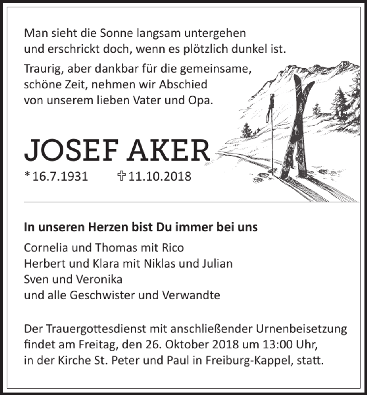 <p>Man sieht die Sonne langsam untergehen<br />und erschrickt doch, wenn es plötzlich dunkel ist.<br />Traurig, aber dankbar für die gemeinsame,<br />schöne Zeit, nehmen wir Abschied<br />von unserem lieben Vater und Opa.</p><p>JOSEF AKER<br />* 16.7.1931 11.10.2018</p><p>In unseren Herzen bist Du immer bei uns<br />Cornelia und Thomas mit Rico<br />Herbert und Klara mit Niklas und Julian<br />Sven und Veronika<br />und alle Geschwister und Verwandte<br />Der Trauergottesdienst mit anschließender Urnenbeisetzung<br />findet am Freitag, den 26. Oktober 2018 um 13:00 Uhr,<br />in der Kirche St. Peter und Paul in Freiburg-Kappel, statt.</p>