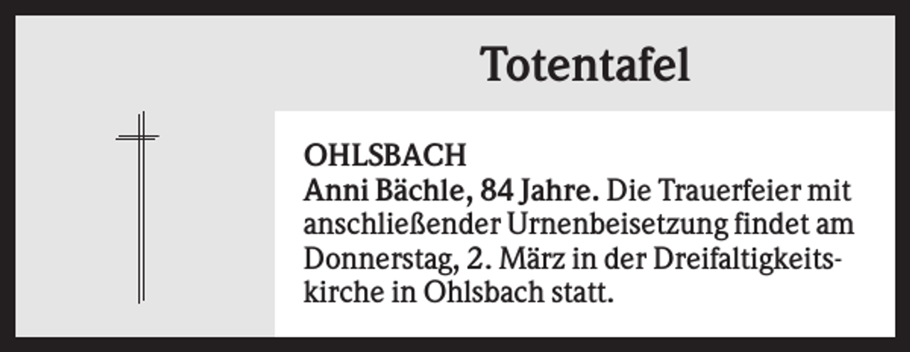 <p>Totentafel<br />OHLSBACH<br />Anni Bächle, 84 Jahre. Die Trauerfeier mit<br />anschließender Urnenbeisetzung findet am<br />Donnerstag, 2. März in der Dreifaltigkeitskirche in Ohlsbach statt.</p>