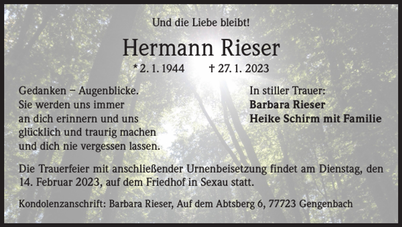 <p>Und die Liebe bleibt!</p><p>Hermann Rieser<br />* 2. 1. 1944 † 27. 1. 2023</p><p>Gedanken – Augenblicke.<br />Sie werden uns immer<br />an dich erinnern und uns<br />glücklich und traurig machen<br />und dich nie vergessen lassen.</p><p>In stiller Trauer:<br />Barbara Rieser<br />Heike Schirm mit Familie</p><p>Die Trauerfeier mit anschließender Urnenbeisetzung findet am Dienstag, den<br />14. Februar 2023, auf dem Friedhof in Sexau statt.<br />Kondolenzanschrift: Barbara Rieser, Auf dem Abtsberg 6, 77723 Gengenbach</p>