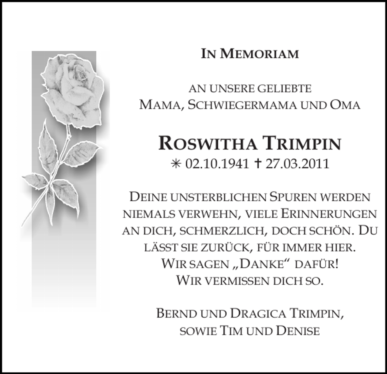 <p>IN MEMORIAM<br />AN UNSERE GELIEBTE</p><p>MAMA, SCHWIEGERMAMA UND OMA</p><p>ROSWITHA TRIMPIN</p><p>! 02.10.1941 " 27.03.2011</p><p>DEINE UNSTERBLICHEN SPUREN WERDEN<br />NIEMALS VERWEHN, VIELE ERINNERUNGEN<br />AN DICH, SCHMERZLICH, DOCH SCHÖN. DU<br />LÄSST SIE ZURÜCK, FÜR IMMER HIER.<br />WIR SAGEN „DANKE“ DAFÜR!<br />WIR VERMISSEN DICH SO.</p><p>Tod056.tif</p><p>BERND UND DRAGICA TRIMPIN,<br />SOWIE TIM UND DENISE</p><p>Tod057.eps</p><p>Tod058.eps</p>