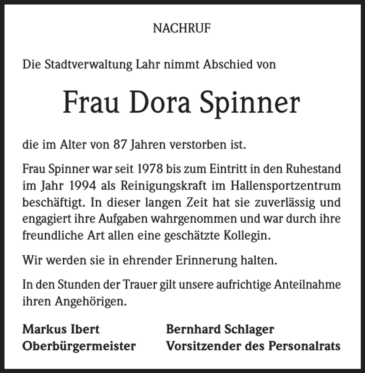 <p>NACHRUF<br />Die Stadtverwaltung Lahr nimmt Abschied von</p><p>Frau Dora Spinner<br />die im Alter von 87 Jahren verstorben ist.<br />Frau Spinner war seit 1978 bis zum Eintritt in den Ruhestand<br />im Jahr 1994 als Reinigungskraft im Hallensportzentrum<br />beschäftigt. In dieser langen Zeit hat sie zuverlässig und<br />engagiert ihre Aufgaben wahrgenommen und war durch ihre<br />freundliche Art allen eine geschätzte Kollegin.<br />Wir werden sie in ehrender Erinnerung halten.<br />In den Stunden der Trauer gilt unsere aufrichtige Anteilnahme<br />ihren Angehörigen.<br />Markus Ibert<br />Oberbürgermeister</p><p>Bernhard Schlager<br />Vorsitzender des Personalrats</p>
