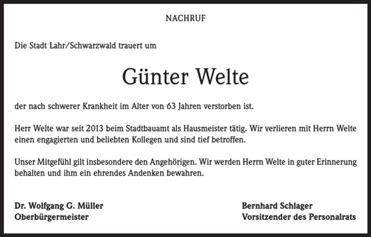 <p>NACHRUF<br />Die Stadt Lahr/Schwarzwald trauert um</p><p>Günter Welte<br />der nach schwerer Krankheit im Alter von 63 Jahren verstorben ist.<br />Herr Welte war seit 2013 beim Stadtbauamt als Hausmeister tätig. Wir verlieren mit Herrn Welte<br />einen engagierten und beliebten Kollegen und sind tief betroffen.<br />Unser Mitgefühl gilt insbesondere den Angehörigen. Wir werden Herrn Welte in guter Erinnerung<br />behalten und ihm ein ehrendes Andenken bewahren.<br />Dr. Wolfgang G. Müller<br />Oberbürgermeister</p><p>Bernhard Schlager<br />Vorsitzender des Personalrats</p>