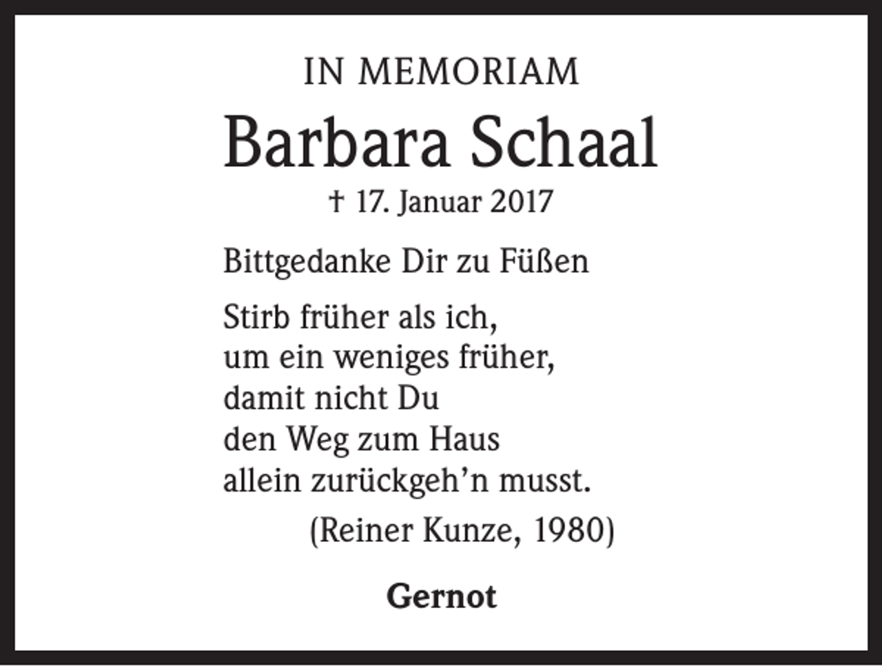 <p>IN MEMORIAM</p><p>Barbara Schaal<br />† 17. Januar 2017</p><p>Bittgedanke Dir zu Füßen<br />Stirb früher als ich,<br />um ein weniges früher,<br />damit nicht Du<br />den Weg zum Haus<br />allein zurückgeh’n musst.<br />(Reiner Kunze, 1980)<br />Gernot</p>