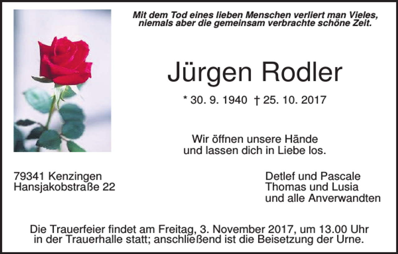 <p>Mit dem Tod eines lieben Menschen verliert man Vieles,<br />niemals aber die gemeinsam verbrachte schöne Zeit.</p><p>Jürgen Rodler<br />* 30. 9. 1940 † 25. 10. 2017</p><p>Wir öffnen unsere Hände<br />und lassen dich in Liebe los.<br />79341 Kenzingen<br />Hansjakobstraße 22</p><p>Detlef und Pascale<br />Thomas und Lusia<br />und alle Anverwandten</p><p>Die Trauerfeier findet am Freitag, 3. November 2017, um 13.00 Uhr<br />in der Trauerhalle statt; anschließend ist die Beisetzung der Urne.</p>