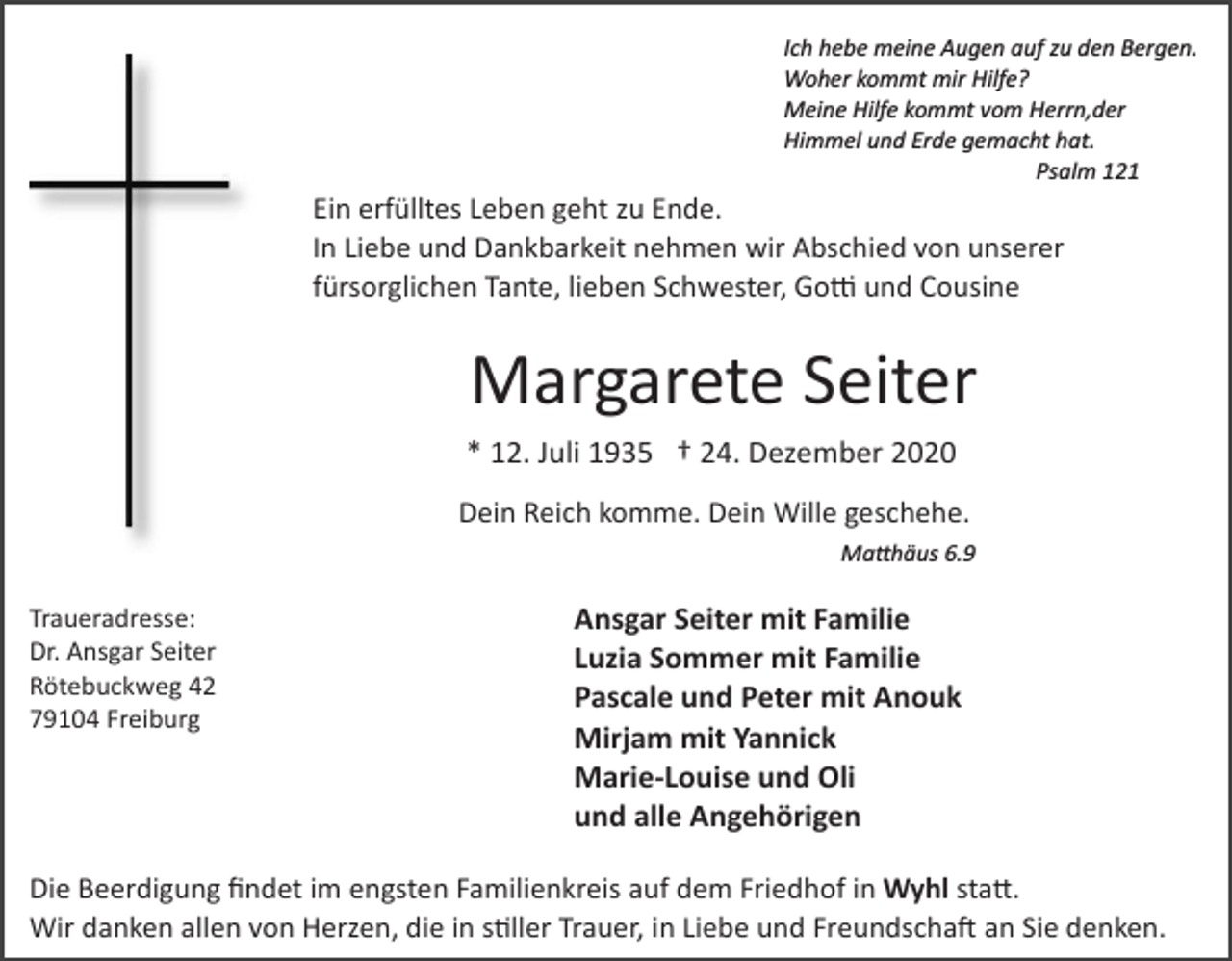 <p>Ich hebe meine Augen auf zu den Bergen.<br />Woher kommt mir Hilfe?<br />Meine Hilfe kommt vom Herrn,der<br />Himmel und Erde gemacht hat.<br />Psalm 121</p><p>Ein erfülltes Leben geht zu Ende.<br />In Liebe und Dankbarkeit nehmen wir Abschied von unserer<br />fürsorglichen Tante, lieben Schwester, Gotti und Cousine</p><p>Margarete Seiter<br />* 12. Juli 1935 † 24. Dezember 2020<br />Dein Reich komme. Dein Wille geschehe.<br />Matthäus 6.9</p><p>Traueradresse:<br />Dr. Ansgar Seiter<br />Rötebuckweg 42<br />79104 Freiburg</p><p>Ansgar Seiter mit Familie<br />Luzia Sommer mit Familie<br />Pascale und Peter mit Anouk<br />Mirjam mit Yannick<br />Marie-Louise und Oli<br />und alle Angehörigen</p><p>Die Beerdigung ﬁndet im engsten Familienkreis auf dem Friedhof in Wyhl statt.<br />Wir danken allen von Herzen, die in stiller Trauer, in Liebe und Freundschaft an Sie denken.</p>