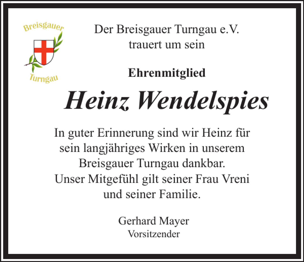 <p>Der Breisgauer Turngau e.V.<br />trauert um sein<br />Ehrenmitglied</p><p>Heinz Wendelspies<br />In guter Erinnerung sind wir Heinz für<br />sein langjähriges Wirken in unserem<br />Breisgauer Turngau dankbar.<br />Unser Mitgefühl gilt seiner Frau Vreni<br />und seiner Familie.<br />Gerhard Mayer<br />Vorsitzender</p>