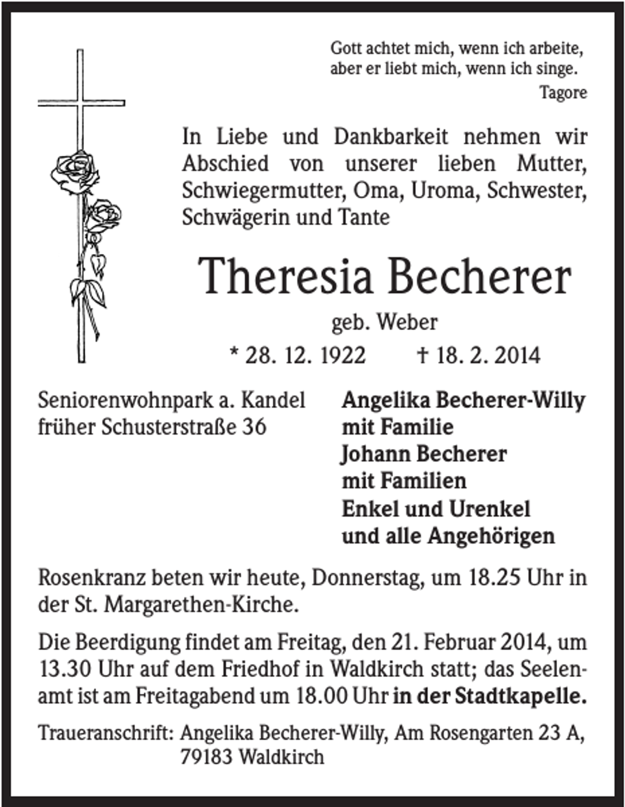 <p>Gott achtet mich, wenn ich arbeite,<br />aber er liebt mich, wenn ich singe.<br />Tagore</p><p>In Liebe und Dankbarkeit nehmen wir<br />Abschied von unserer lieben Mutter,<br />Schwiegermutter, Oma, Uroma, Schwester,<br />Schwägerin und Tante</p><p>Theresia Becherer<br />geb. Weber<br />* 28. 12. 1922<br />† 18. 2. 2014<br />Seniorenwohnpark a. Kandel<br />früher Schusterstraße 36</p><p>Angelika Becherer-Willy<br />mit Familie<br />Johann Becherer<br />mit Familien<br />Enkel und Urenkel<br />und alle Angehörigen</p><p>Rosenkranz beten wir heute, Donnerstag, um 18.25 Uhr in<br />der St. Margarethen-Kirche.<br />Die Beerdigung findet am Freitag, den 21. Februar 2014, um<br />13.30 Uhr auf dem Friedhof in Waldkirch statt; das Seelenamt ist am Freitagabend um 18.00 Uhr in der Stadtkapelle.<br />Traueranschrift: Angelika Becherer-Willy, Am Rosengarten 23 A,<br />79183 Waldkirch</p>