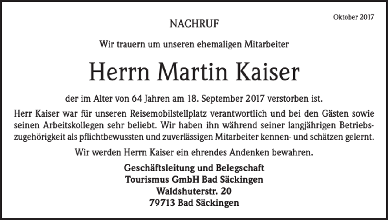 <p>NACHRUF</p><p>Oktober 2017</p><p>Wir trauern um unseren ehemaligen Mitarbeiter</p><p>Herrn Martin Kaiser<br />der im Alter von 64 Jahren am 18. September 2017 verstorben ist.<br />Herr Kaiser war für unseren Reisemobilstellplatz verantwortlich und bei den Gästen sowie<br />seinen Arbeitskollegen sehr beliebt. Wir haben ihn während seiner langjährigen Betriebszugehörigkeit als pflichtbewussten und zuverlässigen Mitarbeiter kennen- und schätzen gelernt.<br />Wir werden Herrn Kaiser ein ehrendes Andenken bewahren.<br />Geschäftsleitung und Belegschaft<br />Tourismus GmbH Bad Säckingen<br />Waldshuterstr. 20<br />79713 Bad Säckingen</p>