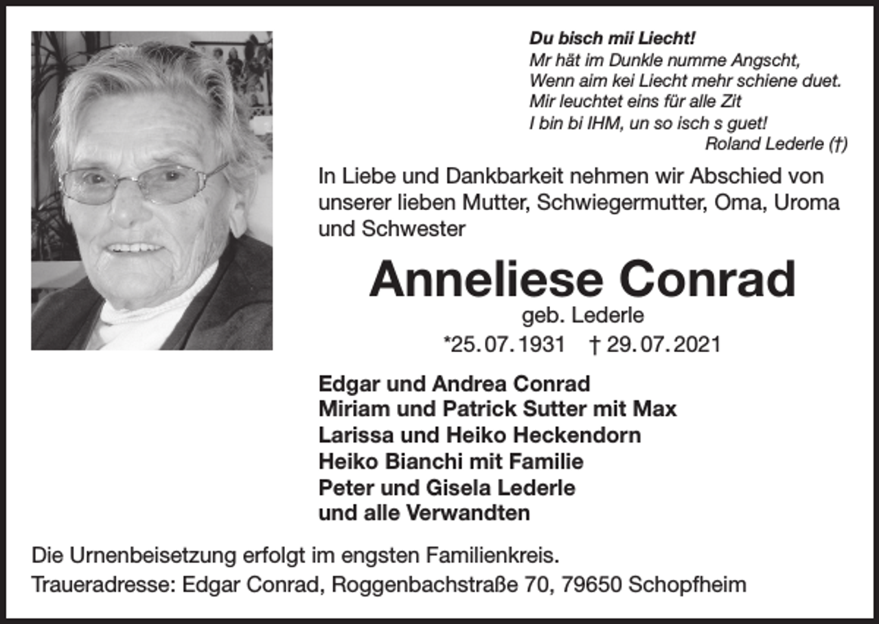 <p>Du bisch mii Liecht!<br />Mr hät im Dunkle numme Angscht,<br />Wenn aim kei Liecht mehr schiene duet.<br />Mir leuchtet eins für alle Zit<br />I bin bi IHM, un so isch s guet!</p><p>Roland Lederle (†)</p><p>In Liebe und Dankbarkeit nehmen wir Abschied von<br />unserer lieben Mutter, Schwiegermutter, Oma, Uroma<br />und Schwester</p><p>Anneliese Conrad<br />geb. Lederle<br />*25. 07. 1931 † 29. 07. 2021</p><p>Edgar und Andrea Conrad<br />Miriam und Patrick Sutter mit Max<br />Larissa und Heiko Heckendorn<br />Heiko Bianchi mit Familie<br />Peter und Gisela Lederle<br />und alle Verwandten<br />Die Urnenbeisetzung erfolgt im engsten Familienkreis.<br />Traueradresse: Edgar Conrad, Roggenbachstraße 70, 79650 Schopfheim</p>