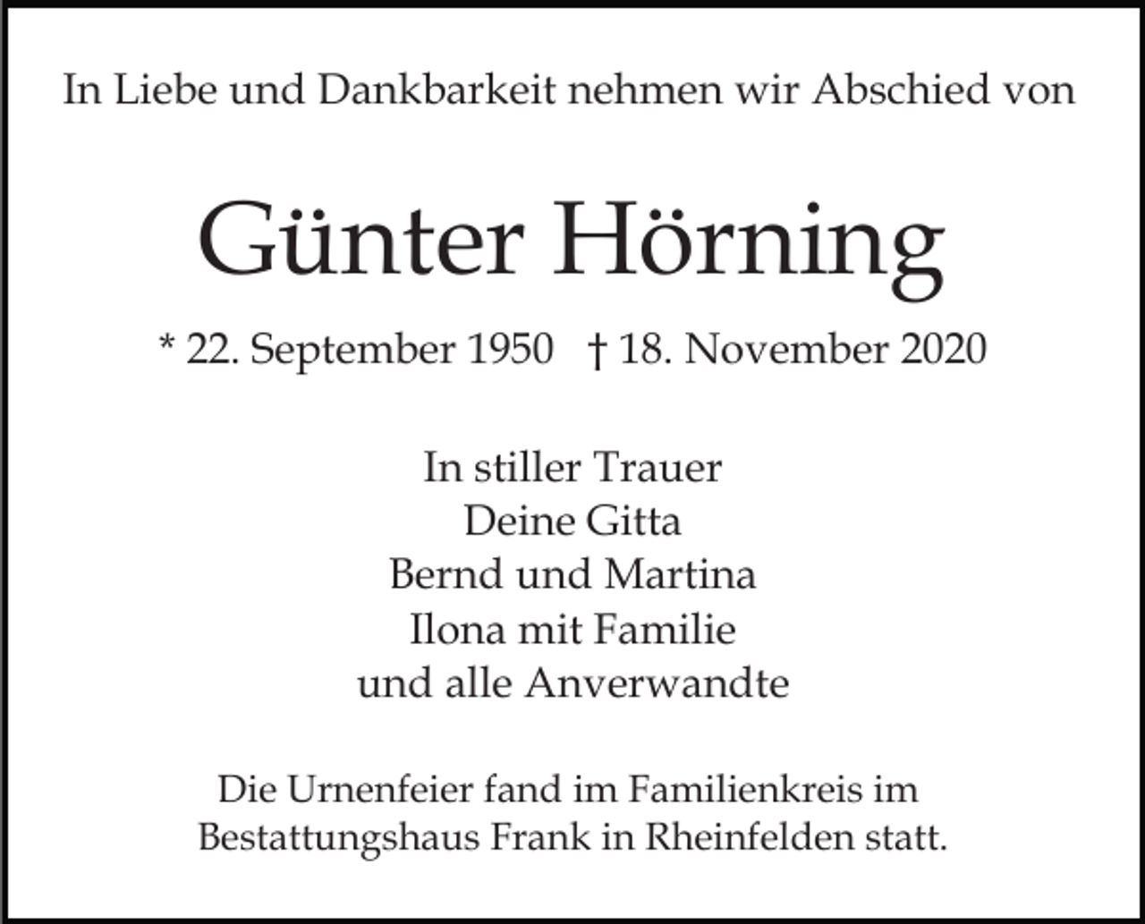 <p>In Liebe und Dankbarkeit nehmen wir Abschied von</p><p>Günter Hörning<br />* 22. September 1950 † 18. November 2020<br />In stiller Trauer<br />Deine Gitta<br />Bernd und Martina<br />Ilona mit Familie<br />und alle Anverwandte<br />Die Urnenfeier fand im Familienkreis im<br />Bestattungshaus Frank in Rheinfelden statt.</p>