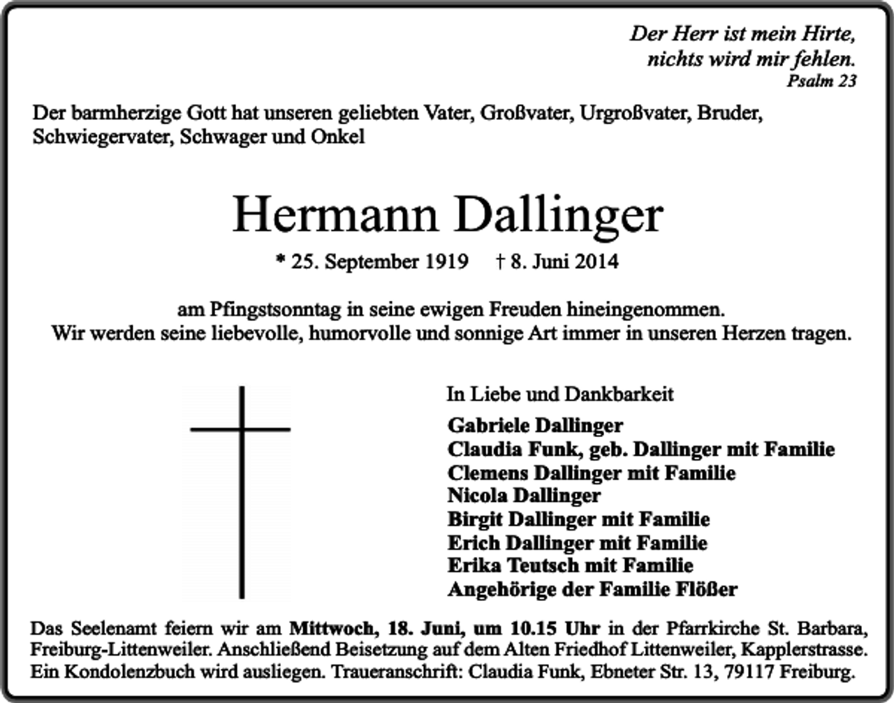 <p>Der Herr ist mein Hirte,<br />nichts wird mir fehlen.<br />Psalm 23</p><p>Der barmherzige Gott hat unseren geliebten Vater, Großvater, Urgroßvater, Bruder,<br />Schwiegervater, Schwager und Onkel</p><p>Hermann Dallinger<br />* 25. September 1919</p><p>8. Juni 2014</p><p>am Pfingstsonntag in seine ewigen Freuden hineingenommen.<br />Wir werden seine liebevolle, humorvolle und sonnige Art immer in unseren Herzen tragen.<br />In Liebe und Dankbarkeit<br />Gabriele Dallinger<br />Claudia Funk, geb. Dallinger mit Familie<br />Clemens Dallinger mit Familie<br />Nicola Dallinger<br />Birgit Dallinger mit Familie<br />Erich Dallinger mit Familie<br />Erika Teutsch mit Familie<br />Angehörige der Familie Flößer<br />Das Seelenamt feiern wir am Mittwoch, 18. Juni, um 10.15 Uhr in der Pfarrkirche St. Barbara,<br />Freiburg-Littenweiler. Anschließend Beisetzung auf dem Alten Friedhof Littenweiler, Kapplerstrasse.<br />Ein Kondolenzbuch wird ausliegen. Traueranschrift: Claudia Funk, Ebneter Str. 13, 79117 Freiburg.</p>