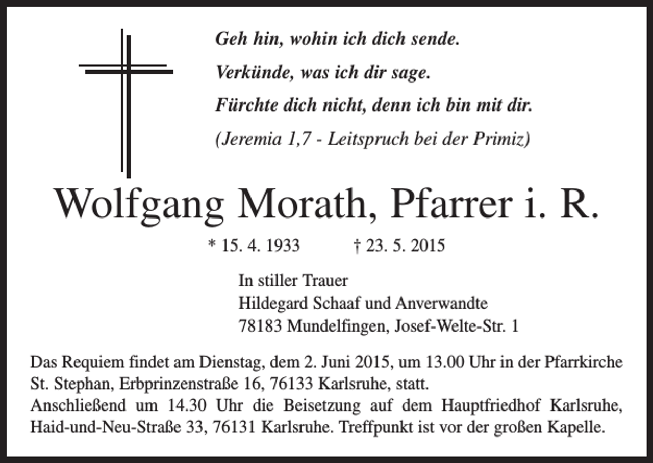 <p>Geh hin, wohin ich dich sende.<br />Verkünde, was ich dir sage.<br />Fürchte dich nicht, denn ich bin mit dir.<br />(Jeremia 1,7 - Leitspruch bei der Primiz)</p><p>Wolfgang Morath, Pfarrer i. R.<br />* 15. 4. 1933 † 23. 5. 2015<br />In stiller Trauer<br />Hildegard Schaaf und Anverwandte<br />78183 Mundelfingen, Josef-Welte-Str. 1<br />Das Requiem findet am Dienstag, dem 2. Juni 2015, um 13.00 Uhr in der Pfarrkirche<br />St. Stephan, Erbprinzenstraße 16, 76133 Karlsruhe, statt.<br />Anschließend um 14.30 Uhr die Beisetzung auf dem Hauptfriedhof Karlsruhe,<br />Haid-und-Neu-Straße 33, 76131 Karlsruhe. Treffpunkt ist vor der großen Kapelle.</p>