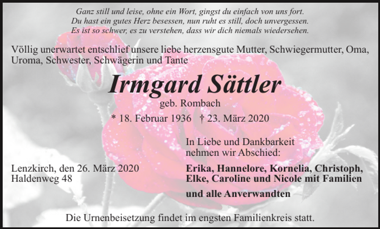 <p>Ganz still und leise, ohne ein Wort, gingst du einfach von uns fort.<br />Du hast ein gutes Herz besessen, nun ruht es still, doch unvergessen.<br />Es ist so schwer, es zu verstehen, dass wir dich niemals wiedersehen.</p><p>Völlig unerwartet entschlief unsere liebe herzensgute Mutter, Schwiegermutter, Oma,<br />Uroma, Schwester, Schwägerin und Tante</p><p>Irmgard Sättler<br />geb. Rombach<br />* 18. Februar 1936 † 23. März 2020<br />In Liebe und Dankbarkeit<br />nehmen wir Abschied:<br />Lenzkirch, den 26. März 2020<br />Haldenweg 48</p><p>Erika, Hannelore, Kornelia, Christoph,<br />Elke, Caroline und Nicole mit Familien<br />und alle Anverwandten</p><p>Die Urnenbeisetzung findet im engsten Familienkreis statt.</p>