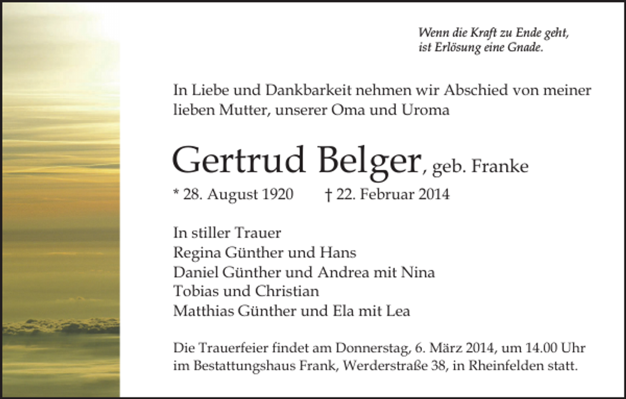 <p>Wenn die Kraft zu Ende geht,<br />ist Erlösung eine Gnade.</p><p>In Liebe und Dankbarkeit nehmen wir Abschied von meiner<br />lieben Mutter, unserer Oma und Uroma</p><p>Gertrud Belger, geb. Franke<br />* 28. August 1920</p><p>† 22. Februar 2014</p><p>In stiller Trauer<br />Regina Günther und Hans<br />Daniel Günther und Andrea mit Nina<br />Tobias und Christian<br />Matthias Günther und Ela mit Lea<br />Die Trauerfeier findet am Donnerstag, 6. März 2014, um 14.00 Uhr<br />im Bestattungshaus Frank, Werderstraße 38, in Rheinfelden statt.</p>