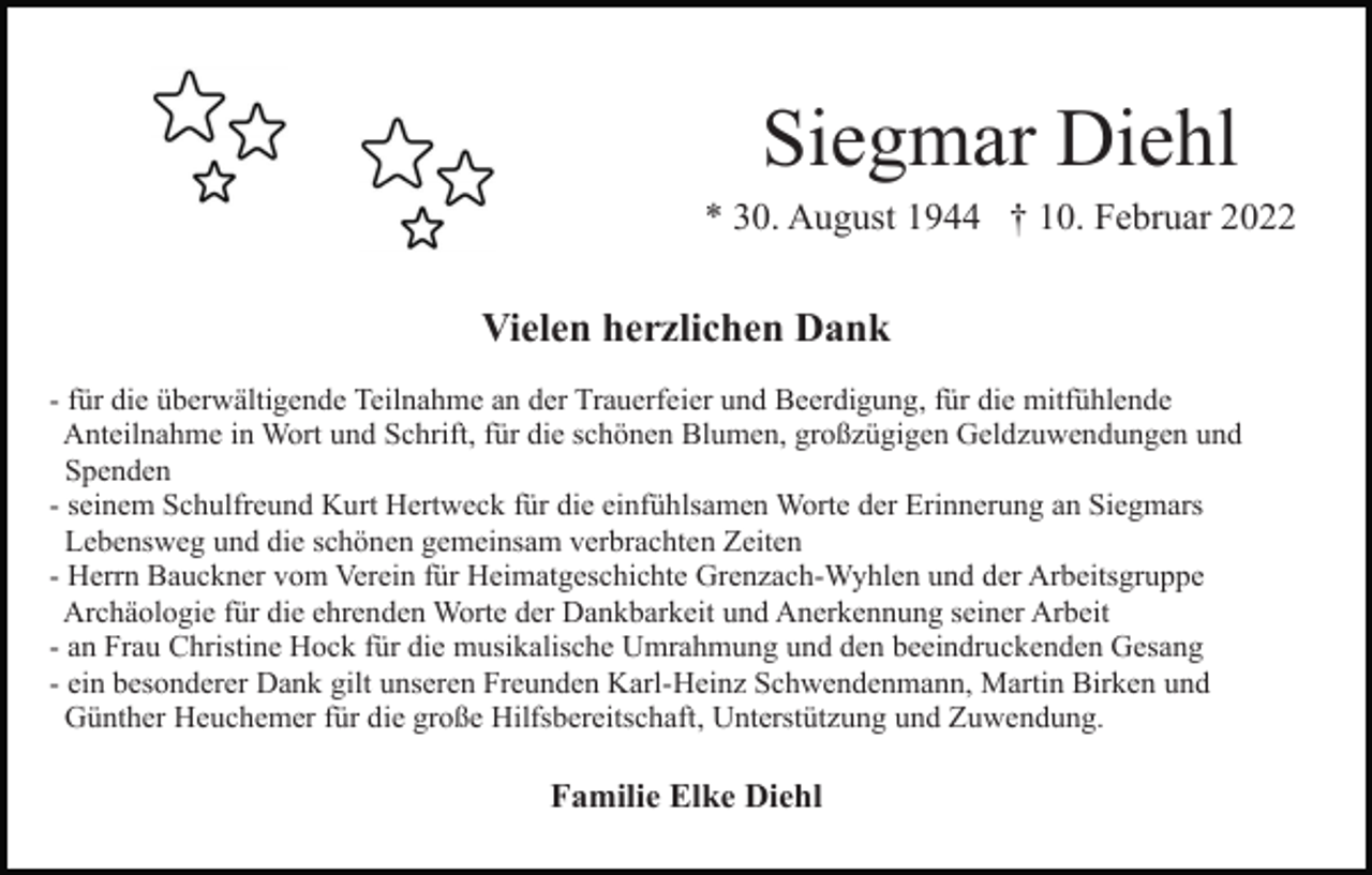 <p>Siegmar Diehl<br />* 30. August 1944 † 10. Februar 2022</p><p>Vielen herzlichen Dank<br />- für die überwältigende Teilnahme an der Trauerfeier und Beerdigung, für die mitfühlende<br />Anteilnahme in Wort und Schrift, für die schönen Blumen, großzügigen Geldzuwendungen und<br />Spenden<br />- seinem Schulfreund Kurt Hertweck für die einfühlsamen Worte der Erinnerung an Siegmars<br />Lebensweg und die schönen gemeinsam verbrachten Zeiten<br />- Herrn Bauckner vom Verein für Heimatgeschichte Grenzach-Wyhlen und der Arbeitsgruppe<br />Archäologie für die ehrenden Worte der Dankbarkeit und Anerkennung seiner Arbeit<br />- an Frau Christine Hock für die musikalische Umrahmung und den beeindruckenden Gesang<br />- ein besonderer Dank gilt unseren Freunden Karl-Heinz Schwendenmann, Martin Birken und<br />Günther Heuchemer für die große Hilfsbereitschaft, Unterstützung und Zuwendung.</p><p>Familie Elke Diehl</p>