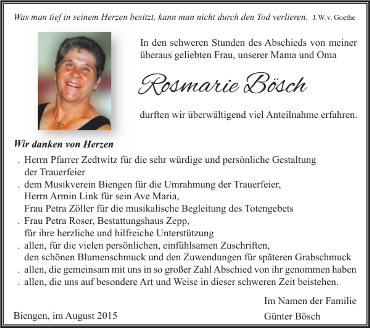 <p>Was man tief in seinem Herzen besitzt, kann man nicht durch den Tod verlieren. J.W. v. Goethe</p><p>In den schweren Stunden des Abschieds von meiner<br />überaus geliebten Frau, unserer Mama und Oma</p><p>Rosmarie Bösch<br />durften wir überwältigend viel Anteilnahme erfahren.<br />Wir danken von Herzen<br />. Herrn Pfarrer Zedtwitz für die sehr würdige und persönliche Gestaltung<br />der Trauerfeier<br />. dem Musikverein Biengen für die Umrahmung der Trauerfeier,<br />Herrn Armin Link für sein Ave Maria,<br />Frau Petra Zöller für die musikalische Begleitung des Totengebets<br />. Frau Petra Roser, Bestattungshaus Zepp,<br />für ihre herzliche und hilfreiche Unterstützung<br />. allen, für die vielen persönlichen, einfühlsamen Zuschriften,<br />den schönen Blumenschmuck und den Zuwendungen für späteren Grabschmuck<br />. allen, die gemeinsam mit uns in so großer Zahl Abschied von ihr genommen haben<br />. allen, die uns auf besondere Art und Weise in dieser schweren Zeit beistehen.<br />Biengen, im August 2015</p><p>Im Namen der Familie<br />Günter Bösch</p>