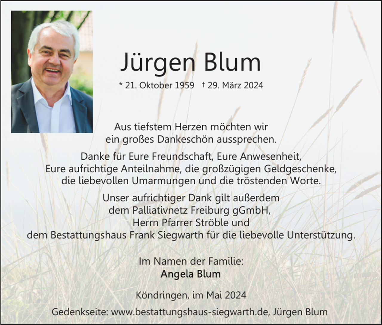 <p>Jürgen Blum<br />* 21. Oktober 1959 † 29. März 2024</p><p>Aus tiefstem Herzen möchten wir<br />ein großes Dankeschön aussprechen.<br />Danke für Eure Freundschaft, Eure Anwesenheit,<br />Eure aufrichtige Anteilnahme, die großzügigen Geldgeschenke,<br />die liebevollen Umarmungen und die tröstenden Worte.<br />Unser aufrichtiger Dank gilt außerdem<br />dem Palliativnetz Freiburg gGmbH,<br />Herrn Pfarrer Ströble und<br />dem Bestattungshaus Frank Siegwarth für die liebevolle Unterstützung.<br />Im Namen der Familie:<br />Köndringen, im Mai 2024<br />Gedenkseite: www.bestattungshaus-siegwarth.de, Jürgen Blum</p>
