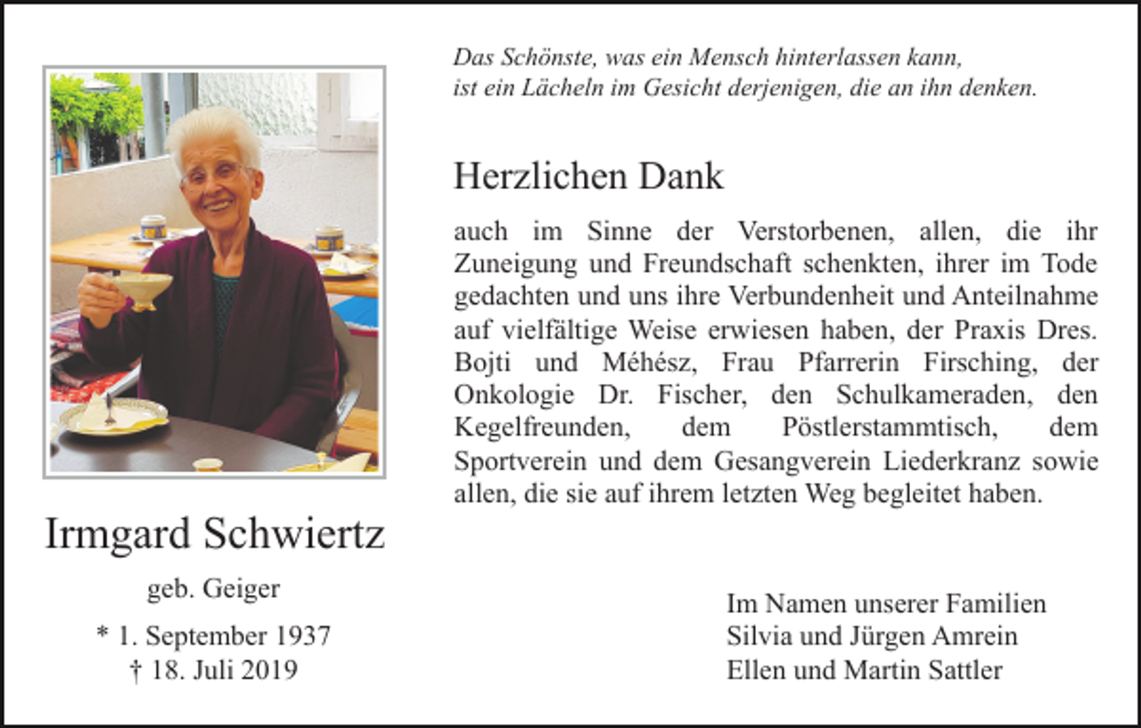 <p>Das Schönste, was ein Mensch hinterlassen kann,<br />ist ein Lächeln im Gesicht derjenigen, die an ihn denken.</p><p>Herzlichen Dank</p><p>Irmgard Schwiertz<br />geb. Geiger<br />* 1. September 1937<br />† 18. Juli 2019</p><p>auch im Sinne der Verstorbenen, allen, die ihr<br />Zuneigung und Freundschaft schenkten, ihrer im Tode<br />gedachten und uns ihre Verbundenheit und Anteilnahme<br />auf vielfältige Weise erwiesen haben, der Praxis Dres.<br />Bojti und Méhész, Frau Pfarrerin Firsching, der<br />Onkologie Dr. Fischer, den Schulkameraden, den<br />Kegelfreunden,<br />dem<br />Pöstlerstammtisch,<br />dem<br />Sportverein und dem Gesangverein Liederkranz sowie<br />allen, die sie auf ihrem letzten Weg begleitet haben.</p><p>Im Namen unserer Familien<br />Silvia und Jürgen Amrein<br />Ellen und Martin Sattler</p>