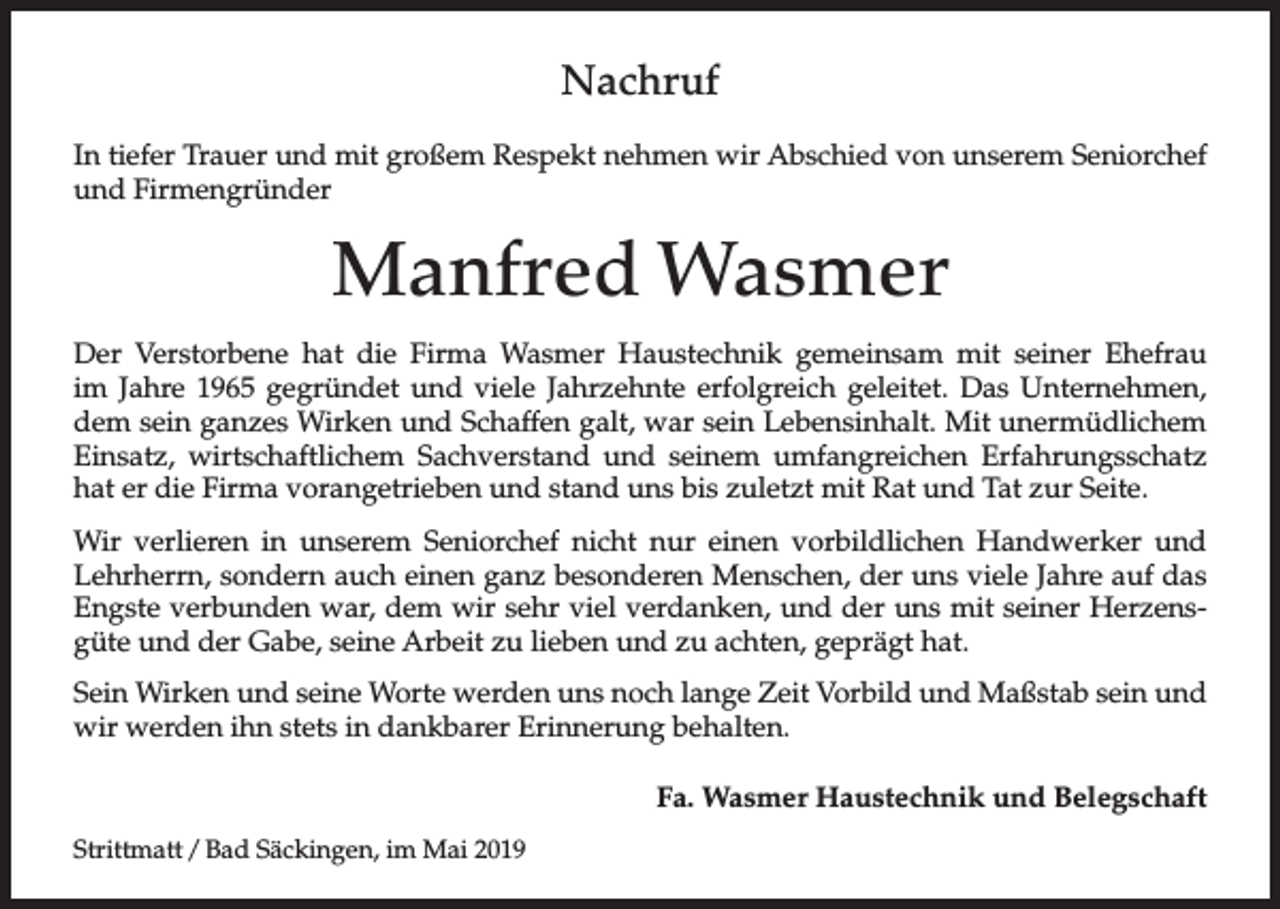 <p>Nachruf<br />In tiefer Trauer und mit großem Respekt nehmen wir Abschied von unserem Seniorchef<br />und Firmengründer</p><p>Manfred Wasmer<br />Der Verstorbene hat die Firma Wasmer Haustechnik gemeinsam mit seiner Ehefrau<br />im Jahre 1965 gegründet und viele Jahrzehnte erfolgreich geleitet. Das Unternehmen,<br />dem sein ganzes Wirken und Schaffen galt, war sein Lebensinhalt. Mit unermüdlichem<br />Einsatz, wirtschaftlichem Sachverstand und seinem umfangreichen Erfahrungsschatz<br />hat er die Firma vorangetrieben und stand uns bis zuletzt mit Rat und Tat zur Seite.<br />Wir verlieren in unserem Seniorchef nicht nur einen vorbildlichen Handwerker und<br />Lehrherrn, sondern auch einen ganz besonderen Menschen, der uns viele Jahre auf das<br />Engste verbunden war, dem wir sehr viel verdanken, und der uns mit seiner Herzens­<br />güte und der Gabe, seine Arbeit zu lieben und zu achten, geprägt hat.<br />Sein Wirken und seine Worte werden uns noch lange Zeit Vorbild und Maßstab sein und<br />wir werden ihn stets in dankbarer Erinnerung behalten.<br />Fa. Wasmer Haustechnik und Belegschaft<br />Strittmatt / Bad Säckingen, im Mai 2019</p>