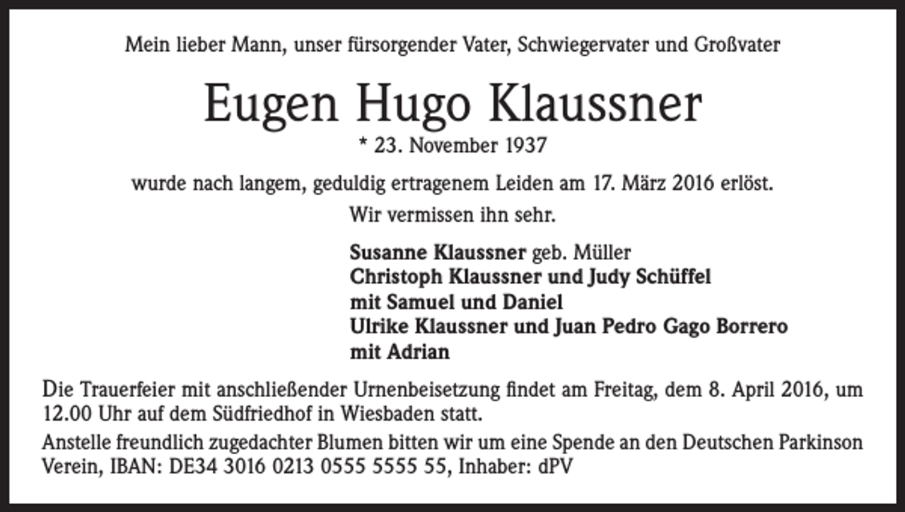 <p>Mein lieber Mann, unser fürsorgender Vater, Schwiegervater und Großvater</p><p>Eugen Hugo Klaussner<br />* 23. November 1937</p><p>wurde nach langem, geduldig ertragenem Leiden am 17. März 2016 erlöst.<br />Wir vermissen ihn sehr.<br />Susanne Klaussner geb. Müller<br />Christoph Klaussner und Judy Schüffel<br />mit Samuel und Daniel<br />Ulrike Klaussner und Juan Pedro Gago Borrero<br />mit Adrian</p><p>Die Trauerfeier mit anschließender Urnenbeisetzung ﬁndet am Freitag, dem 8. April 2016, um<br />12.00 Uhr auf dem Südfriedhof in Wiesbaden statt.<br />Anstelle freundlich zugedachter Blumen bitten wir um eine Spende an den Deutschen Parkinson<br />Verein, IBAN: DE34 3016 0213 05, Inhaber: dPV</p>