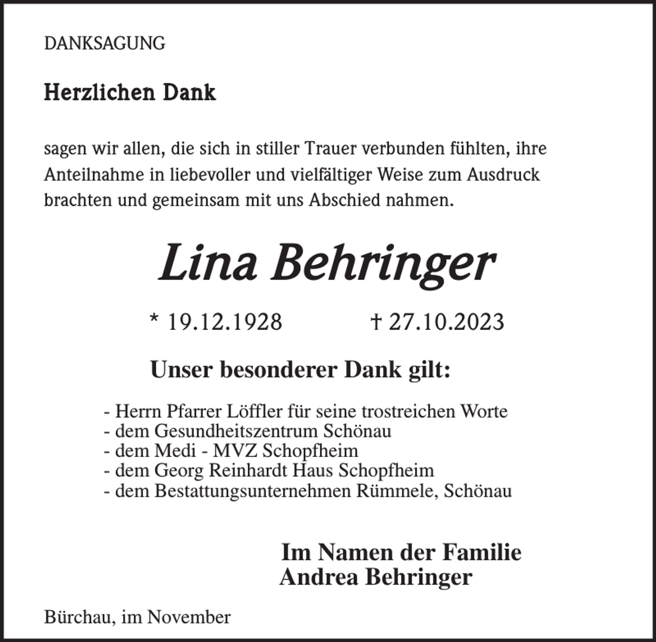 <p>DANKSAGUNG</p><p>Herzlichen Dank<br />sagen wir allen, die sich in stiller Trauer verbunden fühlten, ihre<br />Anteilnahme in liebevoller und vielfältiger Weise zum Ausdruck<br />brachten und gemeinsam mit uns Abschied nahmen.</p><p>Lina Behringer<br />* 19.12.1928</p><p>† 27.10.2023</p><p>Unser besonderer Dank gilt:<br />- Herrn Pfarrer Löffler für seine trostreichen Worte<br />- dem Gesundheitszentrum Schönau<br />- dem Medi - MVZ Schopfheim<br />- dem Georg Reinhardt Haus Schopfheim<br />- dem Bestattungsunternehmen Rümmele, Schönau</p><p>Im Namen der Familie<br />Andrea Behringer<br />Bürchau, im November</p>