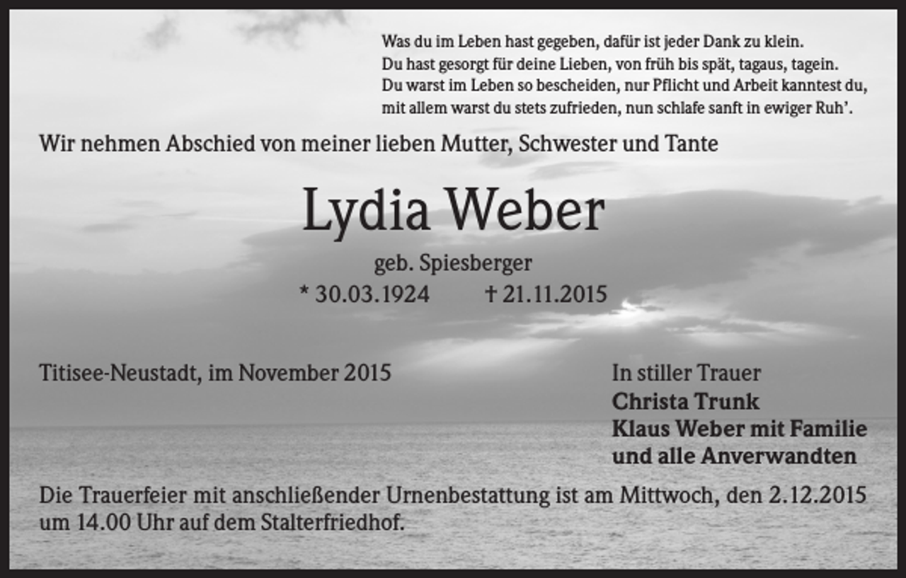 <p>Was du im Leben hast gegeben, dafür ist jeder Dank zu klein.<br />Du hast gesorgt für deine Lieben, von früh bis spät, tagaus, tagein.<br />Du warst im Leben so bescheiden, nur Pflicht und Arbeit kanntest du,<br />mit allem warst du stets zufrieden, nun schlafe sanft in ewiger Ruh’.</p><p>Wir nehmen Abschied von meiner lieben Mutter, Schwester und Tante</p><p>Lydia Weber<br />geb. Spiesberger<br />* 30.03.1924<br />† 21.11.2015<br />Titisee-Neustadt, im November 2015</p><p>In stiller Trauer<br />Christa Trunk<br />Klaus Weber mit Familie<br />und alle Anverwandten</p><p>Die Trauerfeier mit anschließender Urnenbestattung ist am Mittwoch, den 2.12.2015<br />um 14.00 Uhr auf dem Stalterfriedhof.</p>